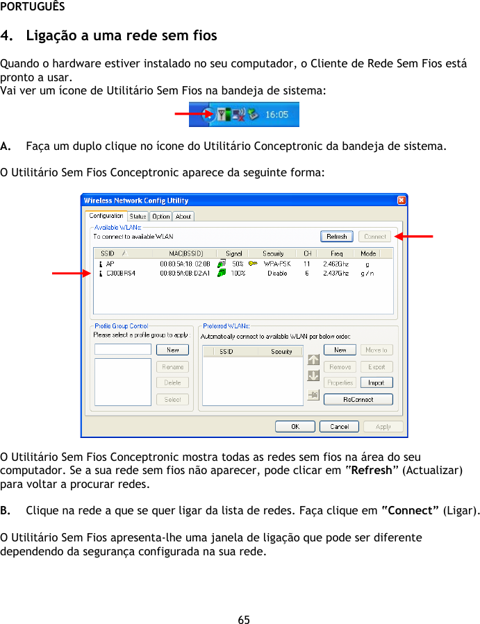 PORTUGUÊS 65  4. Ligação a uma rede sem fios  Quando o hardware estiver instalado no seu computador, o Cliente de Rede Sem Fios está pronto a usar. Vai ver um ícone de Utilitário Sem Fios na bandeja de sistema:   A. Faça um duplo clique no ícone do Utilitário Conceptronic da bandeja de sistema.  O Utilitário Sem Fios Conceptronic aparece da seguinte forma:    O Utilitário Sem Fios Conceptronic mostra todas as redes sem fios na área do seu computador. Se a sua rede sem fios não aparecer, pode clicar em “Refresh” (Actualizar) para voltar a procurar redes.  B. Clique na rede a que se quer ligar da lista de redes. Faça clique em “Connect” (Ligar).  O Utilitário Sem Fios apresenta-lhe uma janela de ligação que pode ser diferente dependendo da segurança configurada na sua rede.  