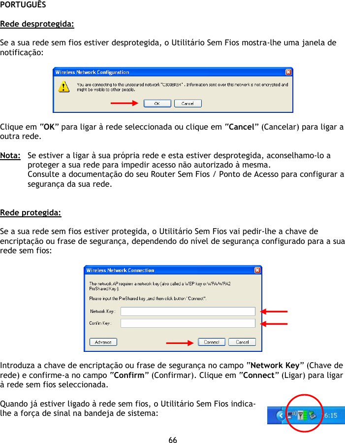 PORTUGUÊS 66  Rede desprotegida:  Se a sua rede sem fios estiver desprotegida, o Utilitário Sem Fios mostra-lhe uma janela de notificação:    Clique em “OK” para ligar à rede seleccionada ou clique em “Cancel” (Cancelar) para ligar a outra rede.  Nota:  Se estiver a ligar à sua própria rede e esta estiver desprotegida, aconselhamo-lo a proteger a sua rede para impedir acesso não autorizado à mesma. Consulte a documentação do seu Router Sem Fios / Ponto de Acesso para configurar a segurança da sua rede.   Rede protegida:  Se a sua rede sem fios estiver protegida, o Utilitário Sem Fios vai pedir-lhe a chave de encriptação ou frase de segurança, dependendo do nível de segurança configurado para a sua rede sem fios:    Introduza a chave de encriptação ou frase de segurança no campo “Network Key” (Chave de rede) e confirme-a no campo “Confirm” (Confirmar). Clique em “Connect” (Ligar) para ligar à rede sem fios seleccionada.  Quando já estiver ligado à rede sem fios, o Utilitário Sem Fios indica-lhe a força de sinal na bandeja de sistema: 