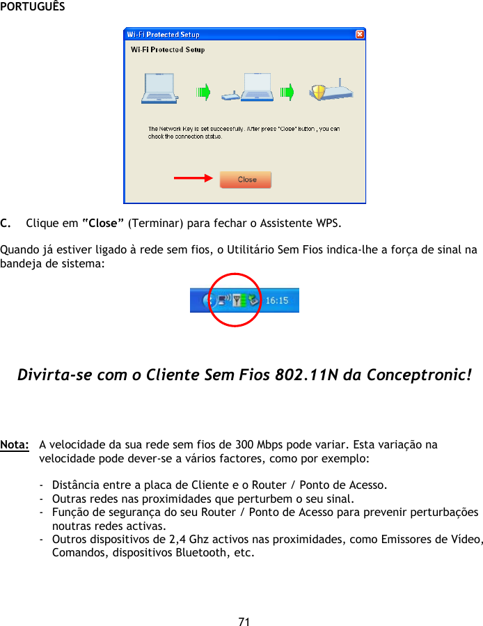 PORTUGUÊS 71    C. Clique em “Close” (Terminar) para fechar o Assistente WPS.  Quando já estiver ligado à rede sem fios, o Utilitário Sem Fios indica-lhe a força de sinal na bandeja de sistema:       Divirta-se com o Cliente Sem Fios 802.11N da Conceptronic!     Nota:  A velocidade da sua rede sem fios de 300 Mbps pode variar. Esta variação na velocidade pode dever-se a vários factores, como por exemplo:  - Distância entre a placa de Cliente e o Router / Ponto de Acesso. - Outras redes nas proximidades que perturbem o seu sinal. - Função de segurança do seu Router / Ponto de Acesso para prevenir perturbações noutras redes activas. - Outros dispositivos de 2,4 Ghz activos nas proximidades, como Emissores de Vídeo, Comandos, dispositivos Bluetooth, etc. 