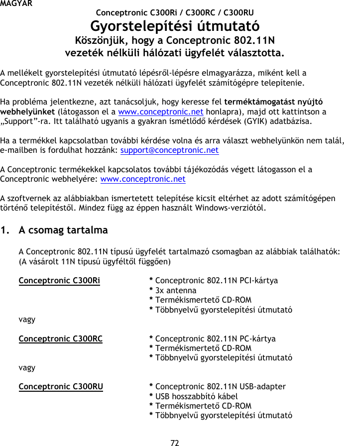 MAGYAR 72 Conceptronic C300Ri / C300RC / C300RU Gyorstelepítési útmutató Köszönjük, hogy a Conceptronic 802.11N vezeték nélküli hálózati ügyfelét választotta.  A mellékelt gyorstelepítési útmutató lépésről-lépésre elmagyarázza, miként kell a Conceptronic 802.11N vezeték nélküli hálózati ügyfelét számítógépre telepítenie.  Ha probléma jelentkezne, azt tanácsoljuk, hogy keresse fel terméktámogatást nyújtó webhelyünket (látogasson el a www.conceptronic.net honlapra), majd ott kattintson a „Support”-ra. Itt található ugyanis a gyakran ismétlődő kérdések (GYIK) adatbázisa.  Ha a termékkel kapcsolatban további kérdése volna és arra választ webhelyünkön nem talál, e-mailben is fordulhat hozzánk: support@conceptronic.net  A Conceptronic termékekkel kapcsolatos további tájékozódás végett látogasson el a Conceptronic webhelyére: www.conceptronic.net  A szoftvernek az alábbiakban ismertetett telepítése kicsit eltérhet az adott számítógépen történő telepítéstől. Mindez függ az éppen használt Windows-verziótól.  1. A csomag tartalma  A Conceptronic 802.11N típusú ügyfelét tartalmazó csomagban az alábbiak találhatók: (A vásárolt 11N típusú ügyféltől függően)  Conceptronic C300Ri   * Conceptronic 802.11N PCI-kártya * 3x antenna    * Termékismertető CD-ROM * Többnyelvű gyorstelepítési útmutató vagy  Conceptronic C300RC   * Conceptronic 802.11N PC-kártya * Termékismertető CD-ROM * Többnyelvű gyorstelepítési útmutató vagy  Conceptronic C300RU   * Conceptronic 802.11N USB-adapter * USB hosszabbító kábel * Termékismertető CD-ROM * Többnyelvű gyorstelepítési útmutató 