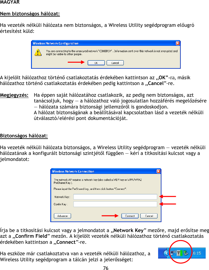 MAGYAR 76  Nem biztonságos hálózat:  Ha vezeték nélküli hálózata nem biztonságos, a Wireless Utility segédprogram előugró értesítést küld:    A kijelölt hálózathoz történő csatlakoztatás érdekében kattintson az „OK”-ra, másik hálózathoz történő csatlakoztatás érdekében pedig kattintson a „Cancel”-re.  Megjegyzés:  Ha éppen saját hálózatához csatlakozik, az pedig nem biztonságos, azt tanácsoljuk, hogy — a hálózathoz való jogosulatlan hozzáférés megelőzésére — hálózata számára biztonsági jellemzőről is gondoskodjon.  A hálózat biztonságának a beállításával kapcsolatban lásd a vezeték nélküli útválasztó/elérési pont dokumentációját.   Biztonságos hálózat:  Ha vezeték nélküli hálózata biztonságos, a Wireless Utility segédprogram — vezeték nélküli hálózatának a konfigurált biztonsági szintjétől függően — kéri a titkosítási kulcsot vagy a jelmondatot:    Írja be a titkosítási kulcsot vagy a jelmondatot a „Network Key” mezőre, majd erősítse meg azt a „Confirm Field” mezőn. A kijelölt vezeték nélküli hálózathoz történő csatlakoztatás érdekében kattintson a „Connect”-re.  Ha eszköze már csatlakoztatva van a vezeték nélküli hálózathoz, a Wireless Utility segédprogram a tálcán jelzi a jelerősséget: 