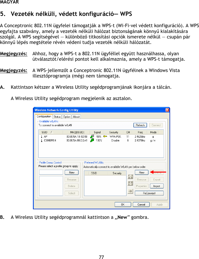 MAGYAR 77  5. Vezeték nélküli, védett konfiguráció— WPS  A Conceptronic 802.11N ügyfelei támogatják a WPS-t (Wi-Fi-vel védett konfiguráció). A WPS egyfajta szabvány, amely a vezeték nélküli hálózat biztonságának könnyű kialakítására szolgál. A WPS segítségével — különböző titkosítási opciók ismerete nélkül — csupán pár könnyű lépés megtétele révén védeni tudja vezeték nélküli hálózatát.  Megjegyzés:  Ahhoz, hogy a WPS-t a 802.11N ügyféllel együtt használhassa, olyan útválasztót/elérési pontot kell alkalmaznia, amely a WPS-t támogatja.  Megjegyzés: A WPS-jellemzőt a Conceptronic 802.11N ügyfélnek a Windows Vista illesztőprogramja (még) nem támogatja.  A. Kattintson kétszer a Wireless Utility segédprogramjának ikonjára a tálcán.  A Wireless Utility segédprogram megjelenik az asztalon.    B. A Wireless Utility segédprogramnál kattintson a „New” gombra. 