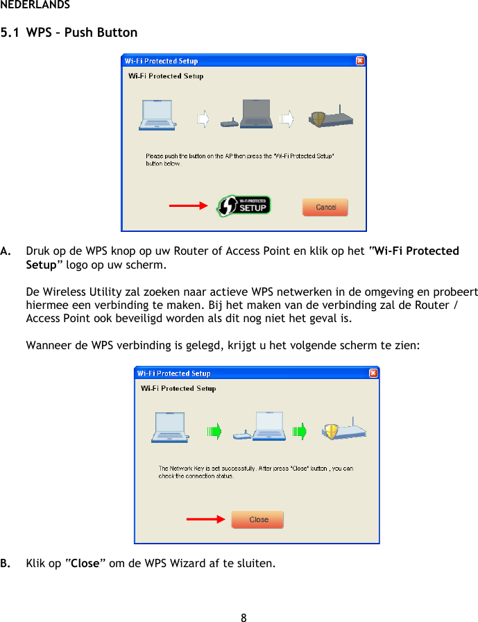 NEDERLANDS 8  5.1 WPS – Push Button    A. Druk op de WPS knop op uw Router of Access Point en klik op het “Wi-Fi Protected Setup” logo op uw scherm.  De Wireless Utility zal zoeken naar actieve WPS netwerken in de omgeving en probeert hiermee een verbinding te maken. Bij het maken van de verbinding zal de Router / Access Point ook beveiligd worden als dit nog niet het geval is.  Wanneer de WPS verbinding is gelegd, krijgt u het volgende scherm te zien:    B. Klik op “Close” om de WPS Wizard af te sluiten.   