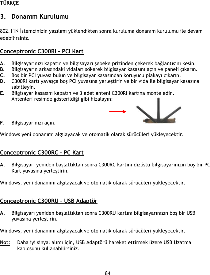 TÜRKÇE 84  3. Donanım Kurulumu  802.11N İstemcinizin yazılımı yüklendikten sonra kuruluma donanım kurulumu ile devam edebilirsiniz.  Conceptronic C300Ri – PCI Kart  A. Bilgisayarınızı kapatın ve bilgisayarı şebeke prizinden çekerek bağlantısını kesin. B. Bilgisayarın arkasındaki vidaları sökerek bilgisayar kasasını açın ve paneli çıkarın. C. Boş bir PCI yuvası bulun ve bilgisayar kasasından koruyucu plakayı çıkarın. D. C300Ri kartı yavaşça boş PCI yuvasına yerleştirin ve bir vida ile bilgisayar kasasına sabitleyin. E. Bilgisayar kasasını kapatın ve 3 adet anteni C300Ri kartına monte edin. Antenleri resimde gösterildiği gibi hizalayın:    F. Bilgisayarınızı açın.   Windows yeni donanımı algılayacak ve otomatik olarak sürücüleri yükleyecektir.   Conceptronic C300RC – PC Kart  A. Bilgisayarı yeniden başlattıktan sonra C300RC kartını dizüstü bilgisayarınızın boş bir PC Kart yuvasına yerleştirin.  Windows, yeni donanımı algılayacak ve otomatik olarak sürücüleri yükleyecektir.   Conceptronic C300RU – USB Adaptör  A. Bilgisayarı yeniden başlattıktan sonra C300RU kartını bilgisayarınızın boş bir USB yuvasına yerleştirin.   Windows, yeni donanımı algılayacak ve otomatik olarak sürücüleri yükleyecektir.  Not:  Daha iyi sinyal alımı için, USB Adaptörü hareket ettirmek üzere USB Uzatma kablosunu kullanabilirsiniz. 