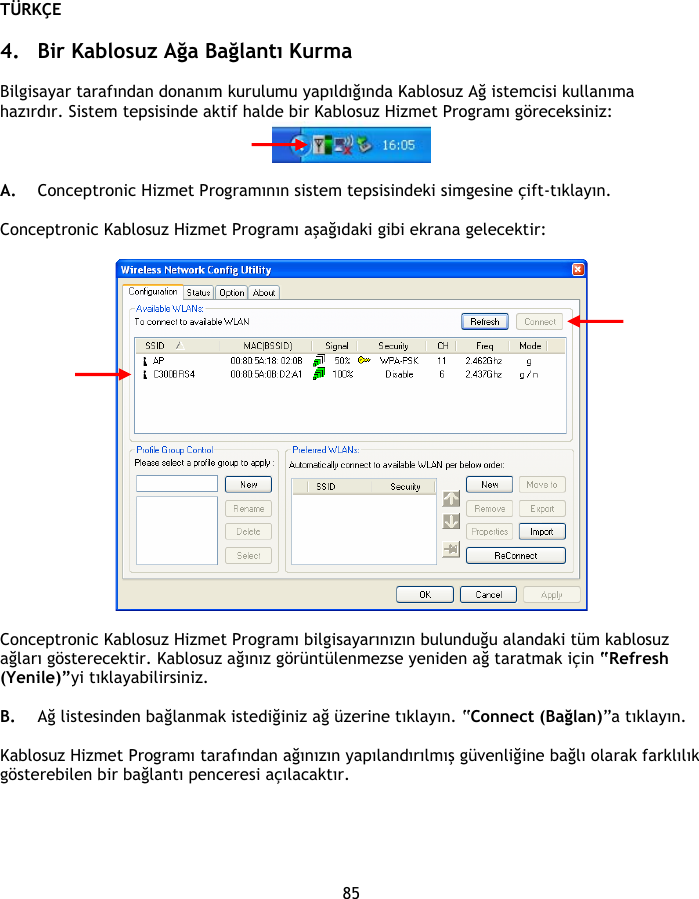 TÜRKÇE 85  4. Bir Kablosuz Ağa Bağlantı Kurma  Bilgisayar tarafından donanım kurulumu yapıldığında Kablosuz Ağ istemcisi kullanıma hazırdır. Sistem tepsisinde aktif halde bir Kablosuz Hizmet Programı göreceksiniz:   A. Conceptronic Hizmet Programının sistem tepsisindeki simgesine çift-tıklayın.  Conceptronic Kablosuz Hizmet Programı aşağıdaki gibi ekrana gelecektir:    Conceptronic Kablosuz Hizmet Programı bilgisayarınızın bulunduğu alandaki tüm kablosuz ağları gösterecektir. Kablosuz ağınız görüntülenmezse yeniden ağ taratmak için “Refresh (Yenile)”yi tıklayabilirsiniz.  B. Ağ listesinden bağlanmak istediğiniz ağ üzerine tıklayın. “Connect (Bağlan)”a tıklayın.  Kablosuz Hizmet Programı tarafından ağınızın yapılandırılmış güvenliğine bağlı olarak farklılık gösterebilen bir bağlantı penceresi açılacaktır.  