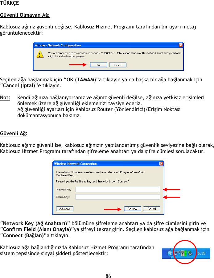 TÜRKÇE 86  Güvenli Olmayan Ağ:  Kablosuz ağınız güvenli değilse, Kablosuz Hizmet Programı tarafından bir uyarı mesajı görüntülenecektir:    Seçilen ağa bağlanmak için “OK (TAMAM)”a tıklayın ya da başka bir ağa bağlanmak için “Cancel (İptal)”e tıklayın.  Not: Kendi ağınıza bağlanıyorsanız ve ağınız güvenli değilse, ağınıza yetkisiz erişimleri önlemek üzere ağ güvenliği eklemenizi tavsiye ederiz. Ağ güvenliği ayarları için Kablosuz Router (Yönlendirici)/Erişim Noktası dokümantasyonuna bakınız.   Güvenli Ağ:  Kablosuz ağınız güvenli ise, kablosuz ağınızın yapılandırılmış güvenlik seviyesine bağlı olarak, Kablosuz Hizmet Programı tarafından şifreleme anahtarı ya da şifre cümlesi sorulacaktır.    “Network Key (Ağ Anahtarı)” bölümüne şifreleme anahtarı ya da şifre cümlesini girin ve “Confirm Field (Alanı Onayla)”ya şifreyi tekrar girin. Seçilen kablosuz ağa bağlanmak için “Connect (Bağlan)”a tıklayın.  Kablosuz ağa bağlandığınızda Kablosuz Hizmet Programı tarafından sistem tepsisinde sinyal şiddeti gösterilecektir: 