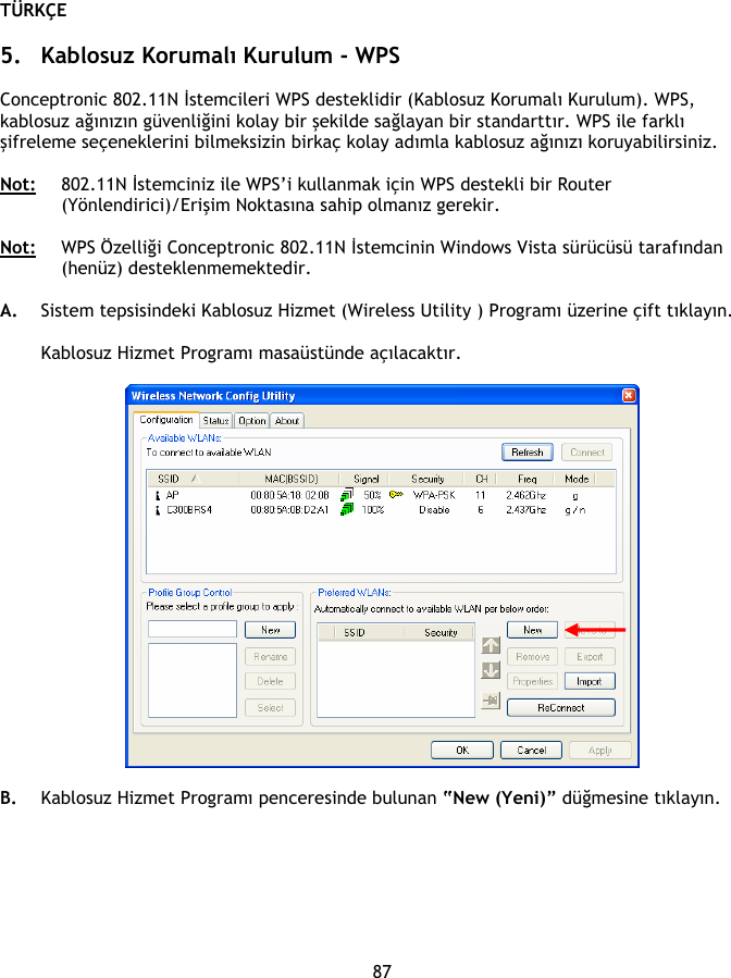 TÜRKÇE 87  5. Kablosuz Korumalı Kurulum - WPS  Conceptronic 802.11N İstemcileri WPS desteklidir (Kablosuz Korumalı Kurulum). WPS, kablosuz ağınızın güvenliğini kolay bir şekilde sağlayan bir standarttır. WPS ile farklı şifreleme seçeneklerini bilmeksizin birkaç kolay adımla kablosuz ağınızı koruyabilirsiniz.  Not: 802.11N İstemciniz ile WPS’i kullanmak için WPS destekli bir Router (Yönlendirici)/Erişim Noktasına sahip olmanız gerekir.  Not: WPS Özelliği Conceptronic 802.11N İstemcinin Windows Vista sürücüsü tarafından (henüz) desteklenmemektedir.  A. Sistem tepsisindeki Kablosuz Hizmet (Wireless Utility ) Programı üzerine çift tıklayın.  Kablosuz Hizmet Programı masaüstünde açılacaktır.    B. Kablosuz Hizmet Programı penceresinde bulunan “New (Yeni)” düğmesine tıklayın. 