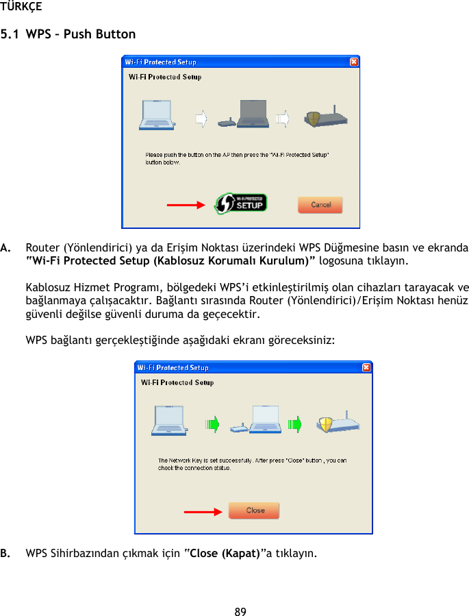 TÜRKÇE 89  5.1 WPS – Push Button    A. Router (Yönlendirici) ya da Erişim Noktası üzerindeki WPS Düğmesine basın ve ekranda “Wi-Fi Protected Setup (Kablosuz Korumalı Kurulum)” logosuna tıklayın.   Kablosuz Hizmet Programı, bölgedeki WPS’i etkinleştirilmiş olan cihazları tarayacak ve bağlanmaya çalışacaktır. Bağlantı sırasında Router (Yönlendirici)/Erişim Noktası henüz güvenli değilse güvenli duruma da geçecektir.  WPS bağlantı gerçekleştiğinde aşağıdaki ekranı göreceksiniz:    B. WPS Sihirbazından çıkmak için “Close (Kapat)”a tıklayın.   