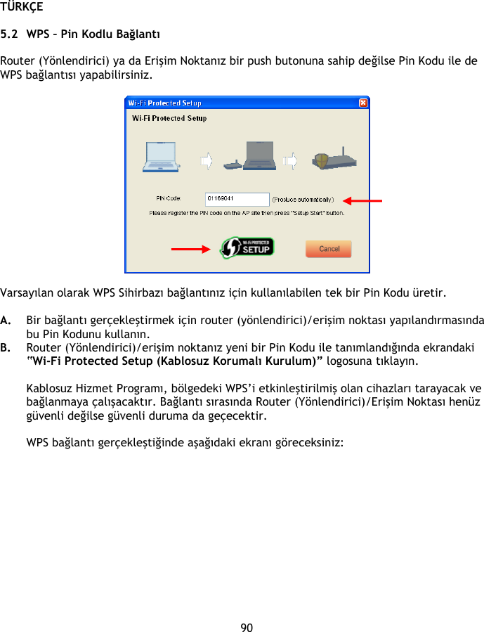 TÜRKÇE 90  5.2 WPS – Pin Kodlu Bağlantı  Router (Yönlendirici) ya da Erişim Noktanız bir push butonuna sahip değilse Pin Kodu ile de WPS bağlantısı yapabilirsiniz.    Varsayılan olarak WPS Sihirbazı bağlantınız için kullanılabilen tek bir Pin Kodu üretir.   A. Bir bağlantı gerçekleştirmek için router (yönlendirici)/erişim noktası yapılandırmasında bu Pin Kodunu kullanın. B. Router (Yönlendirici)/erişim noktanız yeni bir Pin Kodu ile tanımlandığında ekrandaki “Wi-Fi Protected Setup (Kablosuz Korumalı Kurulum)” logosuna tıklayın.  Kablosuz Hizmet Programı, bölgedeki WPS’i etkinleştirilmiş olan cihazları tarayacak ve bağlanmaya çalışacaktır. Bağlantı sırasında Router (Yönlendirici)/Erişim Noktası henüz güvenli değilse güvenli duruma da geçecektir.  WPS bağlantı gerçekleştiğinde aşağıdaki ekranı göreceksiniz: 