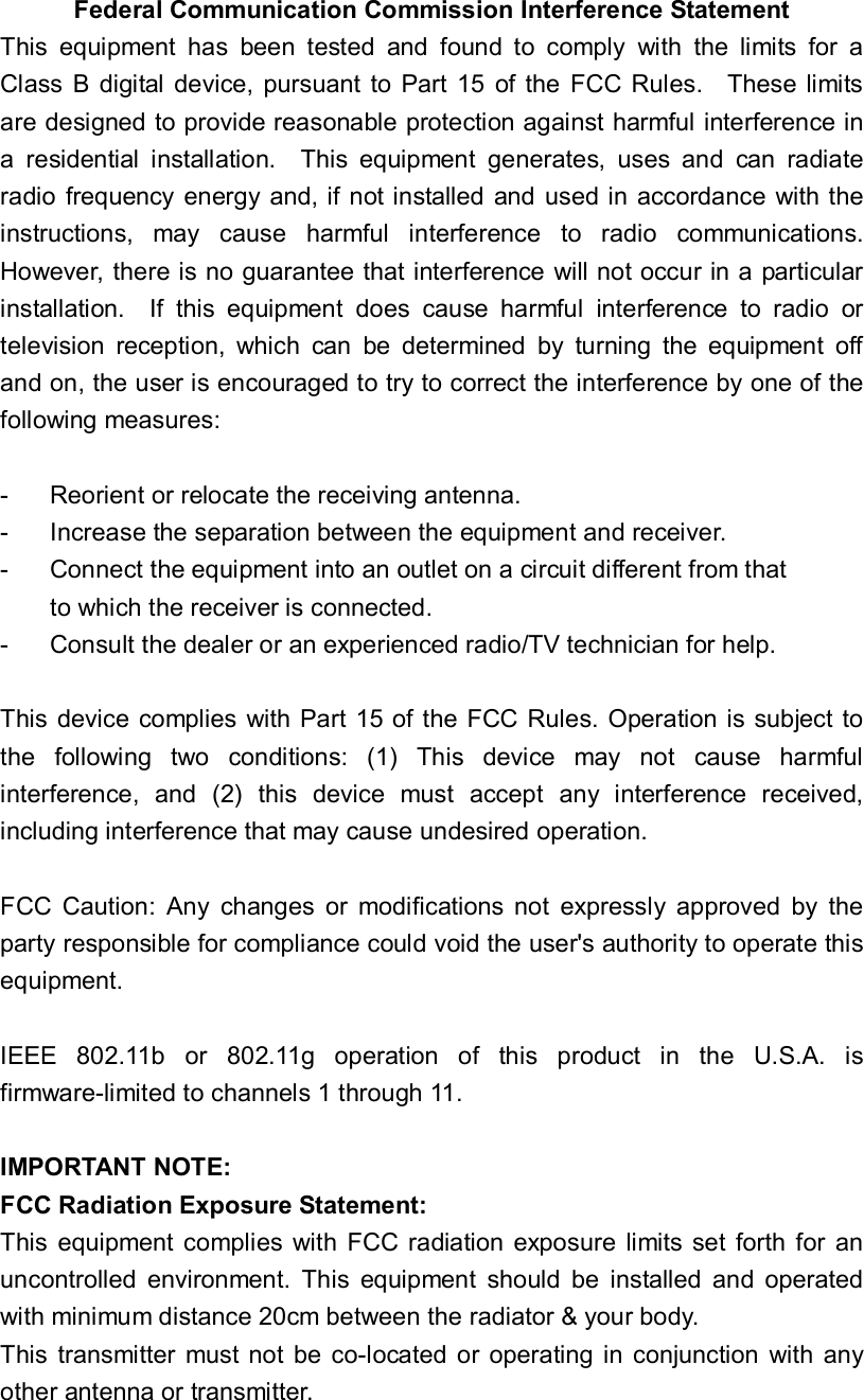 Federal Communication Commission Interference Statement This equipment has been tested and found to comply with the limits for a Class B digital device, pursuant to Part 15 of the FCC Rules.  These limits are designed to provide reasonable protection against harmful interference in a residential installation.  This equipment generates, uses and can radiate radio frequency energy and, if not installed and used in accordance with the instructions, may cause harmful interference to radio communications.  However, there is no guarantee that interference will not occur in a particular installation.  If this equipment does cause harmful interference to radio or television reception, which can be determined by turning the equipment off and on, the user is encouraged to try to correct the interference by one of the following measures:  -  Reorient or relocate the receiving antenna. -  Increase the separation between the equipment and receiver. -  Connect the equipment into an outlet on a circuit different from that to which the receiver is connected. -  Consult the dealer or an experienced radio/TV technician for help.  This device complies with Part 15 of the FCC Rules. Operation is subject to the following two conditions: (1) This device may not cause harmful interference, and (2) this device must accept any interference received, including interference that may cause undesired operation.  FCC Caution: Any changes or modifications not expressly approved by the party responsible for compliance could void the user&apos;s authority to operate this equipment.  IEEE 802.11b or 802.11g operation of this product in the U.S.A. is firmware-limited to channels 1 through 11.  IMPORTANT NOTE: FCC Radiation Exposure Statement: This equipment complies with FCC radiation exposure limits set forth for an uncontrolled environment. This equipment should be installed and operated with minimum distance 20cm between the radiator &amp; your body. This transmitter must not be co-located or operating in conjunction with any other antenna or transmitter.   