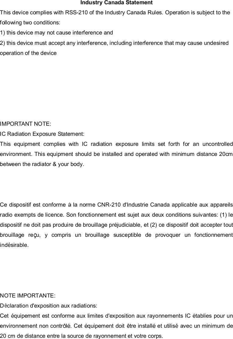  Industry Canada Statement This device complies with RSS-210 of the Industry Canada Rules. Operation is subject to the following two conditions: 1) this device may not cause interference and 2) this device must accept any interference, including interference that may cause undesired operation of the device This device has been designed to operate with an antenna having a maximum gain of 2.91dBi. Antenna having a higher gain is strictly prohibited per regulations of Industry Canada. The required antenna impedance is 50 ohms. To reduce potential radio interference to other users, the antenna type and its gain should be so chosen that the EIRP is not more than required for successful communication. IMPORTANT NOTE: IC Radiation Exposure Statement: This equipment complies with IC radiation exposure limits set forth for an uncontrolled environment. This equipment should be installed and operated with minimum distance 20cm between the radiator &amp; your body.    Ce dispositif est conforme   la norme CNR-210 d&apos;Industrie Canada applicable aux appareils radio exempts de licence. Son fonctionnement est sujet aux deux conditions suivantes: (1) le dispositif ne doit pas produire de brouillage pr judiciable, et (2) ce dispositif doit accepter tout brouillagere u,ycomprisunbrouillagesusceptibledeprovoquerunfonctionnement ind sirable. Ce dispositif a  t  con u pour fonctionner avec une antenne ayant un gain maximal de dB [2.91]. Une antenne   gain plus  lev  est strictement interdite par les r glements d&apos;Industrie Canada. L&apos;imp dance d&apos;antenne requise est de 50 ohms.  NOTE IMPORTANTE:  Dclaration d&apos;exposition aux radiations: Cet  quipement est conforme aux limites d&apos;exposition aux rayonnements IC  tablies pour un environnement non contr l . Cet  quipement doit  tre install  et utilis  avec un minimum de 20 cm de distance entre la source de rayonnement et votre corps.      