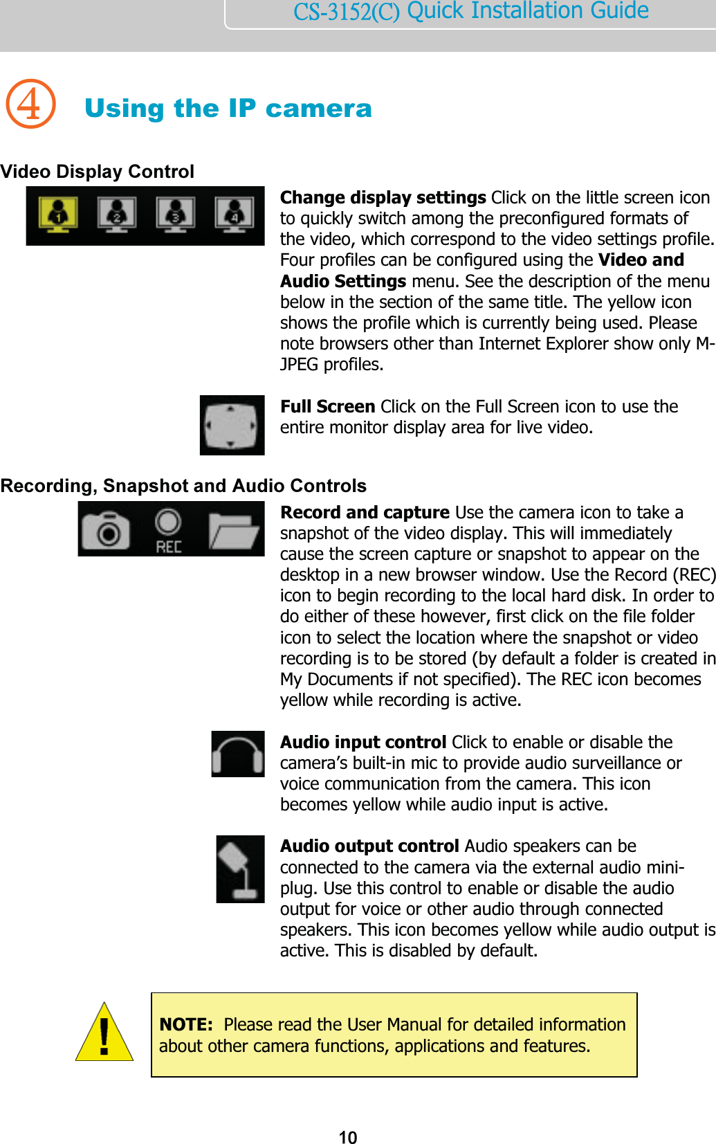    ńŔĮĴĲĶĳĩńĪ Quick Installation Guide    4 Using the IP camera Video Display Control  Change display settings Click on the little screen icon to quickly switch among the preconfigured formats of the video, which correspond to the video settings profile. Four profiles can be configured using the Video and Audio Settings menu. See the description of the menu below in the section of the same title. The yellow icon shows the profile which is currently being used. Please note browsers other than Internet Explorer show only M-JPEG profiles.    Full Screen Click on the Full Screen icon to use the entire monitor display area for live video.   Recording, Snapshot and Audio Controls  Record and capture Use the camera icon to take a snapshot of the video display. This will immediately cause the screen capture or snapshot to appear on the desktop in a new browser window. Use the Record (REC) icon to begin recording to the local hard disk. In order to do either of these however, first click on the file folder icon to select the location where the snapshot or video recording is to be stored (by default a folder is created in My Documents if not specified). The REC icon becomes yellow while recording is active.    Audio input control Click to enable or disable the camera’s built-in mic to provide audio surveillance or voice communication from the camera. This icon becomes yellow while audio input is active.    Audio output control Audio speakers can be connected to the camera via the external audio mini-plug. Use this control to enable or disable the audio output for voice or other audio through connected speakers. This icon becomes yellow while audio output is active. This is disabled by default.          NOTE:  Please read the User Manual for detailed information about other camera functions, applications and features. 