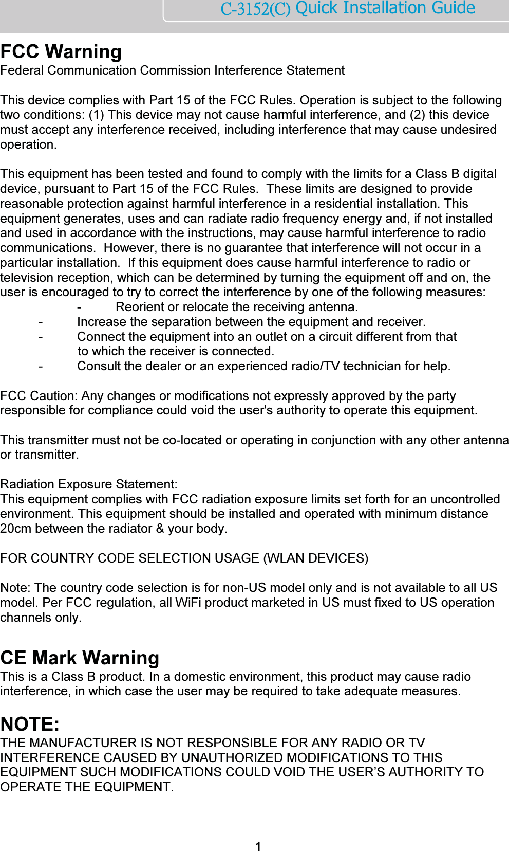       ńĮĴĲĶĳĩńĪ Quick Installation Guide  FCC Warning  Federal Communication Commission Interference Statement   This device complies with Part 15 of the FCC Rules. Operation is subject to the following two conditions: (1) This device may not cause harmful interference, and (2) this device must accept any interference received, including interference that may cause undesired operation.   This equipment has been tested and found to comply with the limits for a Class B digital device, pursuant to Part 15 of the FCC Rules.  These limits are designed to provide reasonable protection against harmful interference in a residential installation. This equipment generates, uses and can radiate radio frequency energy and, if not installed and used in accordance with the instructions, may cause harmful interference to radio communications.  However, there is no guarantee that interference will not occur in a particular installation.  If this equipment does cause harmful interference to radio or television reception, which can be determined by turning the equipment off and on, the user is encouraged to try to correct the interference by one of the following measures:     -  Reorient or relocate the receiving antenna.   -  Increase the separation between the equipment and receiver.   -  Connect the equipment into an outlet on a circuit different from that              to which the receiver is connected.   -  Consult the dealer or an experienced radio/TV technician for help.   FCC Caution: Any changes or modifications not expressly approved by the party responsible for compliance could void the user&apos;s authority to operate this equipment.   This transmitter must not be co-located or operating in conjunction with any other antenna or transmitter.  Radiation Exposure Statement: This equipment complies with FCC radiation exposure limits set forth for an uncontrolled environment. This equipment should be installed and operated with minimum distance 20cm between the radiator &amp; your body.   FOR COUNTRY CODE SELECTION USAGE (WLAN DEVICES)   Note: The country code selection is for non-US model only and is not available to all US model. Per FCC regulation, all WiFi product marketed in US must fixed to US operation channels only.  CE Mark Warning  This is a Class B product. In a domestic environment, this product may cause radio interference, in which case the user may be required to take adequate measures.      NOTE:  THE MANUFACTURER IS NOT RESPONSIBLE FOR ANY RADIO OR TV INTERFERENCE CAUSED BY UNAUTHORIZED MODIFICATIONS TO THIS EQUIPMENT SUCH MODIFICATIONS COULD VOID THE USER’S AUTHORITY TO OPERATE THE EQUIPMENT.   