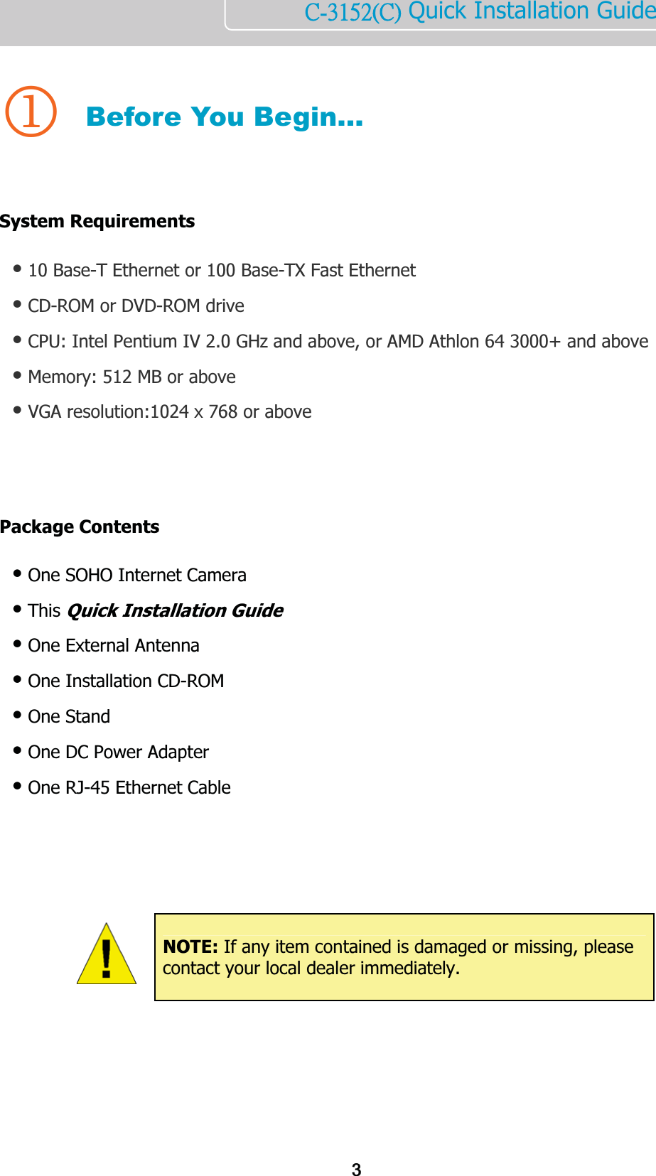       ńĮĴĲĶĳĩńĪ Quick Installation Guide   1 Before You Begin…   System Requirements  Ⴠ 10 Base-T Ethernet or 100 Base-TX Fast Ethernet Ⴠ CD-ROM or DVD-ROM drive Ⴠ CPU: Intel Pentium IV 2.0 GHz and above, or AMD Athlon 64 3000+ and above Ⴠ Memory: 512 MB or above Ⴠ VGA resolution:1024 x 768 or above     Package Contents   Ⴠ One SOHO Internet Camera  Ⴠ This Quick Installation Guide Ⴠ One External Antenna  Ⴠ One Installation CD-ROM Ⴠ One Stand Ⴠ One DC Power Adapter Ⴠ One RJ-45 Ethernet Cable                 NOTE: If any item contained is damaged or missing, please contact your local dealer immediately. 