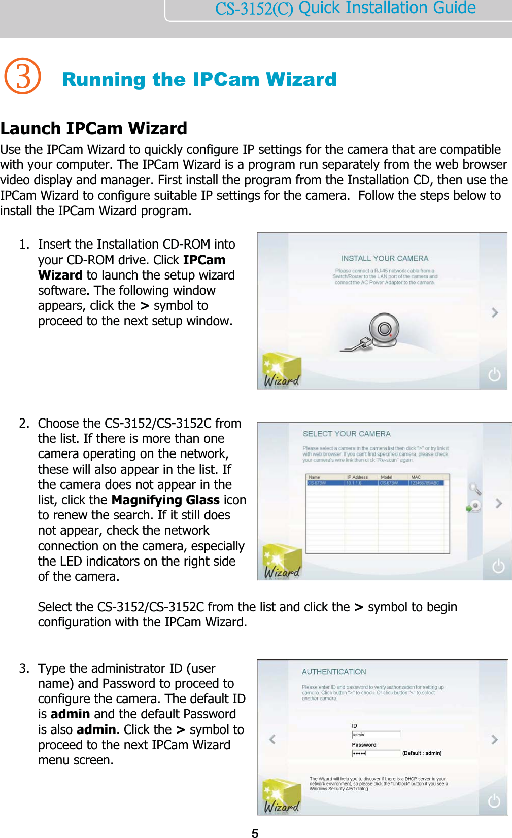    ńŔĮĴĲĶĳĩńĪ Quick Installation Guide    3 Running the IPCam Wizard Launch IPCam Wizard Use the IPCam Wizard to quickly configure IP settings for the camera that are compatible with your computer. The IPCam Wizard is a program run separately from the web browser video display and manager. First install the program from the Installation CD, then use the IPCam Wizard to configure suitable IP settings for the camera.  Follow the steps below to install the IPCam Wizard program.  1. Insert the Installation CD-ROM into your CD-ROM drive. Click IPCam Wizard to launch the setup wizard software. The following window appears, click the &gt; symbol to proceed to the next setup window.           2. Choose the CS-3152/CS-3152C from the list. If there is more than one camera operating on the network, these will also appear in the list. If the camera does not appear in the list, click the Magnifying Glass icon to renew the search. If it still does not appear, check the network connection on the camera, especially the LED indicators on the right side of the camera.   Select the CS-3152/CS-3152C from the list and click the &gt; symbol to begin configuration with the IPCam Wizard.   3. Type the administrator ID (user name) and Password to proceed to configure the camera. The default ID is admin and the default Password is also admin. Click the &gt; symbol to proceed to the next IPCam Wizard menu screen.    