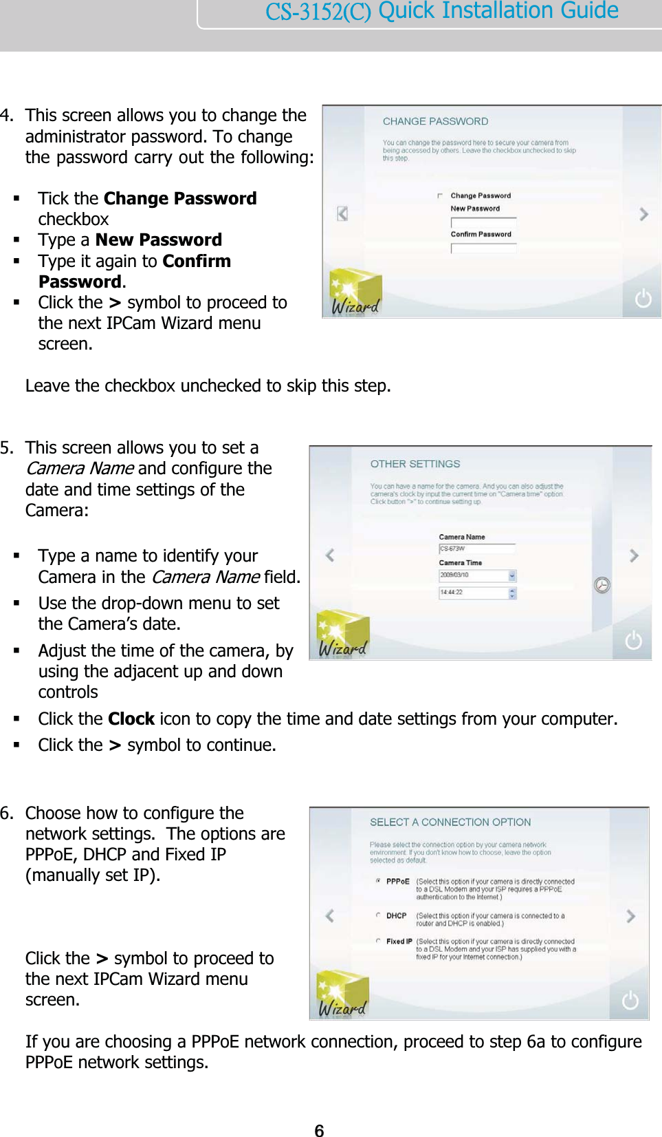    ńŔĮĴĲĶĳĩńĪ Quick Installation Guide     4. This screen allows you to change the administrator password. To change the password carry out the following:   Tick the Change Password checkbox  Type a New Password  Type it again to Confirm Password.   Click the &gt; symbol to proceed to the next IPCam Wizard menu screen.   Leave the checkbox unchecked to skip this step.   5. This screen allows you to set a Camera Name and configure the date and time settings of the Camera:   Type a name to identify your Camera in the Camera Name field.  Use the drop-down menu to set the Camera’s date.  Adjust the time of the camera, by using the adjacent up and down controls  Click the Clock icon to copy the time and date settings from your computer.  Click the &gt; symbol to continue.   6. Choose how to configure the network settings.  The options are PPPoE, DHCP and Fixed IP (manually set IP).    Click the &gt; symbol to proceed to the next IPCam Wizard menu screen.  If you are choosing a PPPoE network connection, proceed to step 6a to configure PPPoE network settings.   