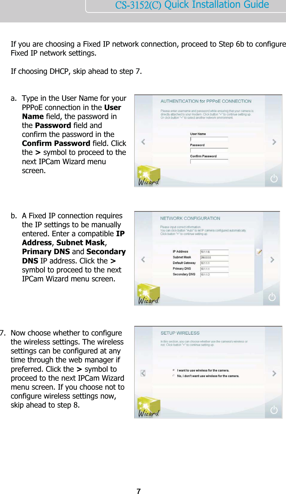    ńŔĮĴĲĶĳĩńĪ Quick Installation Guide     If you are choosing a Fixed IP network connection, proceed to Step 6b to configure Fixed IP network settings.   If choosing DHCP, skip ahead to step 7.   a. Type in the User Name for your PPPoE connection in the User Name field, the password in the Password field and confirm the password in the Confirm Password field. Click the &gt; symbol to proceed to the next IPCam Wizard menu screen.     b. A Fixed IP connection requires the IP settings to be manually entered. Enter a compatible IP Address, Subnet Mask, Primary DNS and Secondary DNS IP address. Click the &gt; symbol to proceed to the next IPCam Wizard menu screen.       7. Now choose whether to configure the wireless settings. The wireless settings can be configured at any time through the web manager if preferred. Click the &gt; symbol to proceed to the next IPCam Wizard menu screen. If you choose not to configure wireless settings now, skip ahead to step 8.        