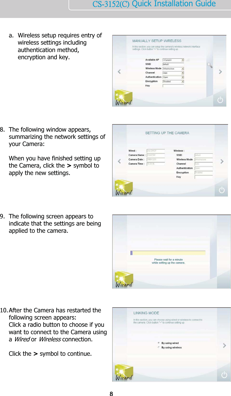    ńŔĮĴĲĶĳĩńĪ Quick Installation Guide     a. Wireless setup requires entry of wireless settings including authentication method, encryption and key.           8. The following window appears, summarizing the network settings of your Camera:   When you have finished setting up the Camera, click the &gt; symbol to apply the new settings.      9. The following screen appears to indicate that the settings are being applied to the camera.            10. After the Camera has restarted the following screen appears:  Click a radio button to choose if you want to connect to the Camera using a Wired or Wireless connection.  Click the &gt; symbol to continue.    