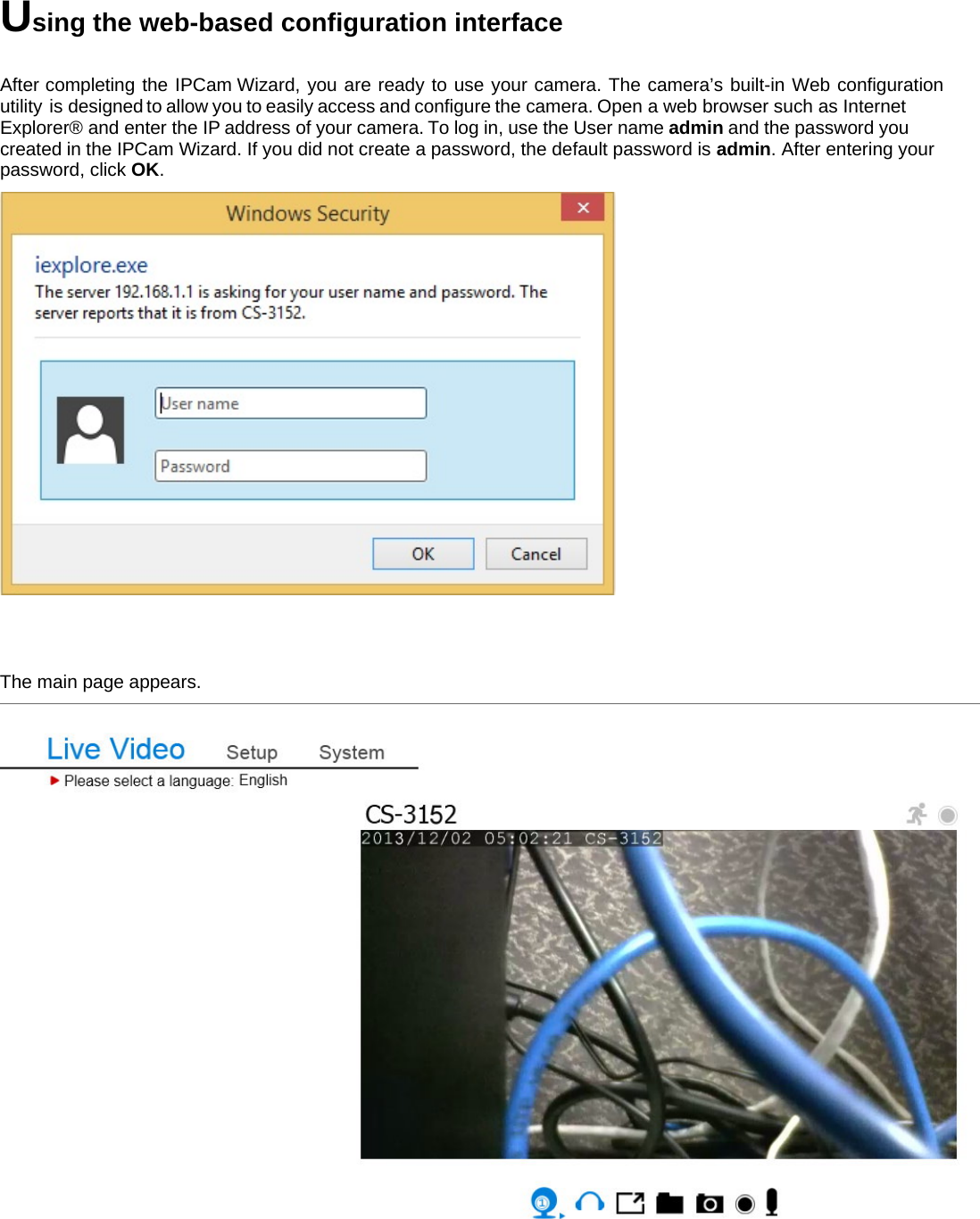 Using the web-based configuration interface  After completing the IPCam Wizard, you are ready to use your camera. The camera’s built-in Web configuration utility  is designed to allow you to easily access and configure the camera. Open a web browser such as Internet Explorer® and enter the IP address of your camera. To log in, use the User name admin and the password you created in the IPCam Wizard. If you did not create a password, the default password is admin. After entering your password, click OK.    The main page appears.        