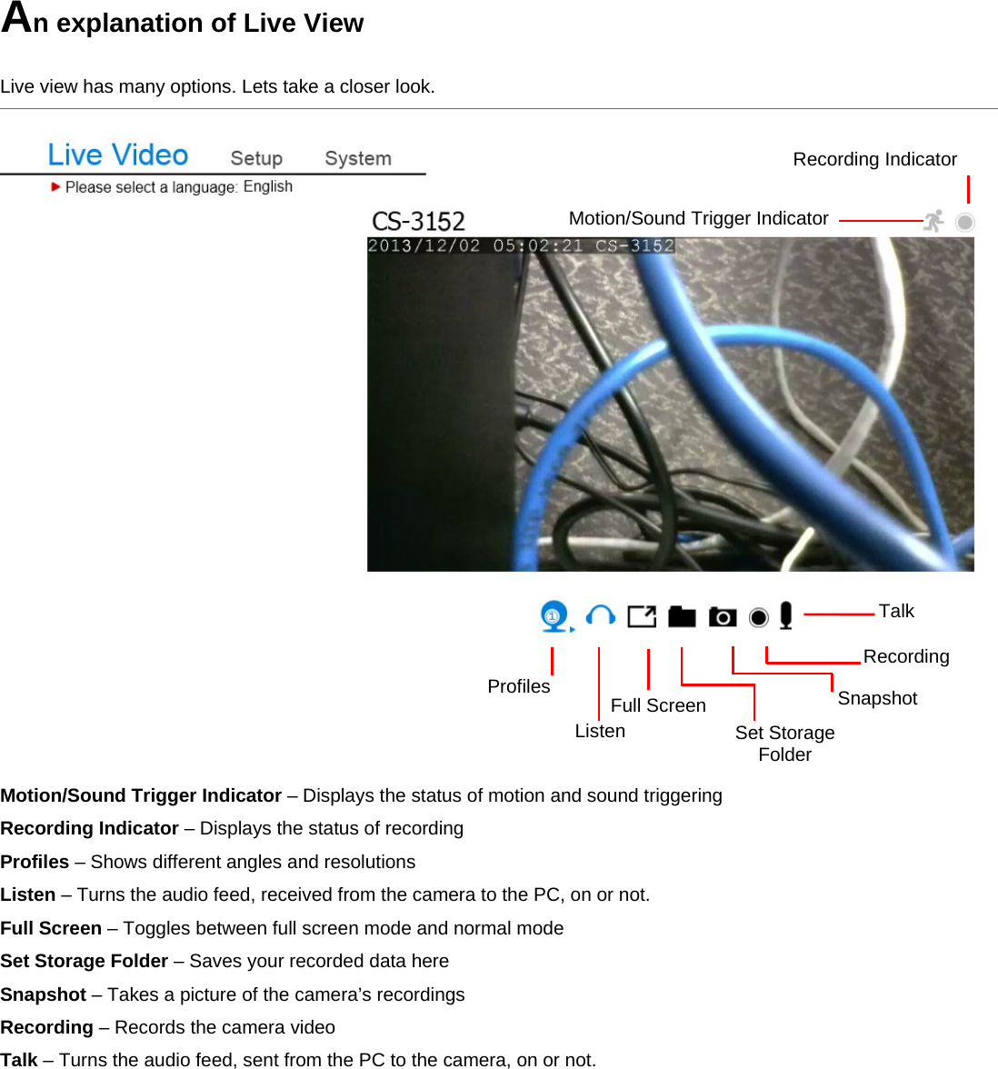 An explanation of Live View  Live view has many options. Lets take a closer look.      Motion/Sound Trigger Indicator – Displays the status of motion and sound triggering Recording Indicator – Displays the status of recording Profiles – Shows different angles and resolutions Listen – Turns the audio feed, received from the camera to the PC, on or not. Full Screen – Toggles between full screen mode and normal mode Set Storage Folder – Saves your recorded data here Snapshot – Takes a picture of the camera’s recordings Recording – Records the camera video Talk – Turns the audio feed, sent from the PC to the camera, on or not.            Listen Full ScreenSet Storage Folder Talk Recording Motion/Sound Trigger Indicator Recording Indicator Snapshot Profiles