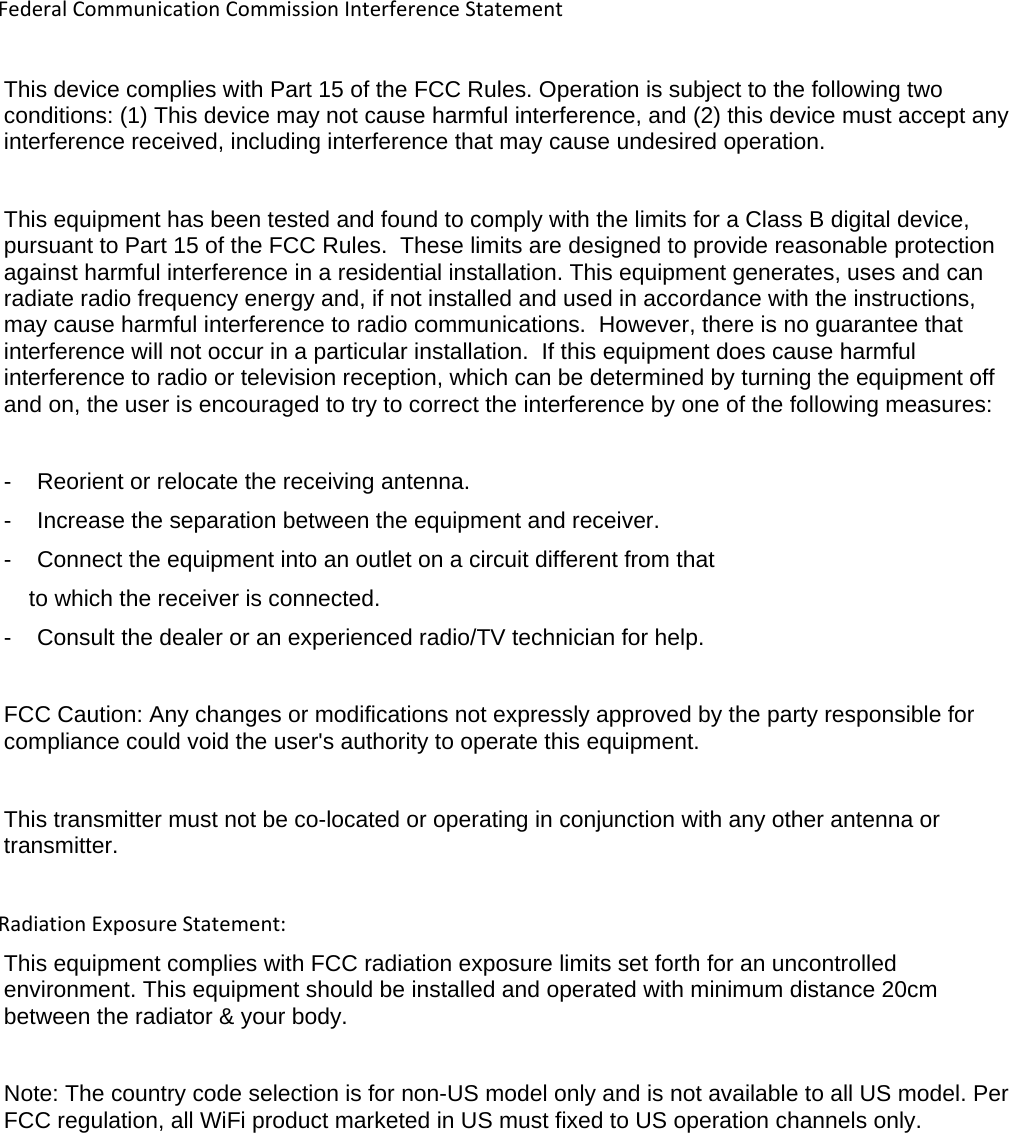 FederalCommunicationCommissionInterferenceStatementThis device complies with Part 15 of the FCC Rules. Operation is subject to the following two conditions: (1) This device may not cause harmful interference, and (2) this device must accept any interference received, including interference that may cause undesired operation.  This equipment has been tested and found to comply with the limits for a Class B digital device, pursuant to Part 15 of the FCC Rules.  These limits are designed to provide reasonable protection against harmful interference in a residential installation. This equipment generates, uses and can radiate radio frequency energy and, if not installed and used in accordance with the instructions, may cause harmful interference to radio communications.  However, there is no guarantee that interference will not occur in a particular installation.  If this equipment does cause harmful interference to radio or television reception, which can be determined by turning the equipment off and on, the user is encouraged to try to correct the interference by one of the following measures:  -    Reorient or relocate the receiving antenna. -    Increase the separation between the equipment and receiver. -    Connect the equipment into an outlet on a circuit different from that to which the receiver is connected. -    Consult the dealer or an experienced radio/TV technician for help.  FCC Caution: Any changes or modifications not expressly approved by the party responsible for compliance could void the user&apos;s authority to operate this equipment.  This transmitter must not be co-located or operating in conjunction with any other antenna or transmitter.  RadiationExposureStatement:This equipment complies with FCC radiation exposure limits set forth for an uncontrolled environment. This equipment should be installed and operated with minimum distance 20cm between the radiator &amp; your body. Note: The country code selection is for non-US model only and is not available to all US model. Per FCC regulation, all WiFi product marketed in US must fixed to US operation channels only.            