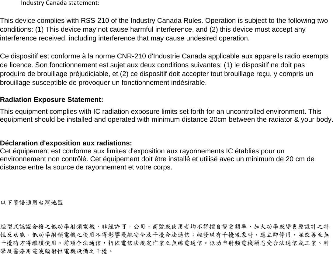    IndustryCanadastatement:This device complies with RSS-210 of the Industry Canada Rules. Operation is subject to the following two conditions: (1) This device may not cause harmful interference, and (2) this device must accept any interference received, including interference that may cause undesired operation.Ce dispositif est conforme à la norme CNR-210 d&apos;Industrie Canada applicable aux appareils radio exempts de licence. Son fonctionnement est sujet aux deux conditions suivantes: (1) le dispositif ne doit pas produire de brouillage préjudiciable, et (2) ce dispositif doit accepter tout brouillage reçu, y compris un brouillage susceptible de provoquer un fonctionnement indésirable.  Radiation Exposure Statement: This equipment complies with IC radiation exposure limits set forth for an uncontrolled environment. This equipment should be installed and operated with minimum distance 20cm between the radiator &amp; your body.  Déclaration d&apos;exposition aux radiations: Cet équipement est conforme aux limites d&apos;exposition aux rayonnements IC établies pour un environnement non contrôlé. Cet équipement doit être installé et utilisé avec un minimum de 20 cm de distance entre la source de rayonnement et votre corps.   以下警語適用台灣地區  經型式認證合格之低功率射頻電機，非經許可，公司、商號或使用者均不得擅自變更頻率、加大功率或變更原設計之特性及功能。低功率射頻電機之使用不得影響飛航安全及干擾合法通信；經發現有干擾現象時，應立即停用，並改善至無干擾時方得繼續使用。前項合法通信，指依電信法規定作業之無線電通信。低功率射頻電機須忍受合法通信或工業、科學及醫療用電波輻射性電機設備之干擾。  