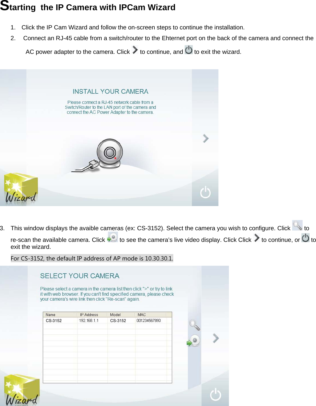  Starting  the IP Camera with IPCam Wizard  1.  Click the IP Cam Wizard and follow the on-screen steps to continue the installation.  2.   Connect an RJ-45 cable from a switch/router to the Ehternet port on the back of the camera and connect the  AC power adapter to the camera. Click   to continue, and   to exit the wizard.                        3.  This window displays the avaible cameras (ex: CS-3152). Select the camera you wish to configure. Click   to re-scan the available camera. Click   to see the camera’s live video display. Click Click   to continue, or   to exit the wizard. For CS-3152, the default IP address of AP mode is 10.30.30.1.   