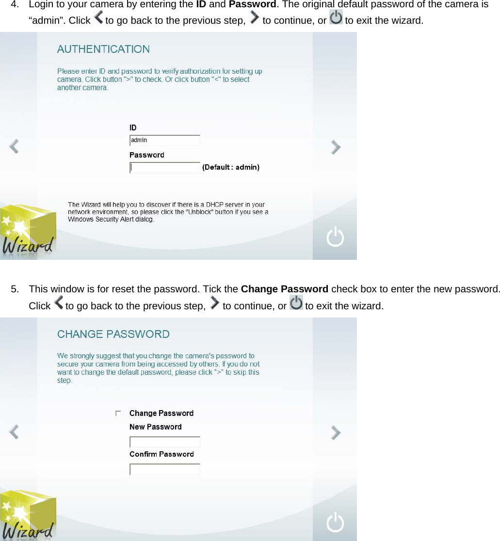 4.  Login to your camera by entering the ID and Password. The original default password of the camera is “admin”. Click   to go back to the previous step,   to continue, or   to exit the wizard.   5.  This window is for reset the password. Tick the Change Password check box to enter the new password. Click   to go back to the previous step,   to continue, or   to exit the wizard.   