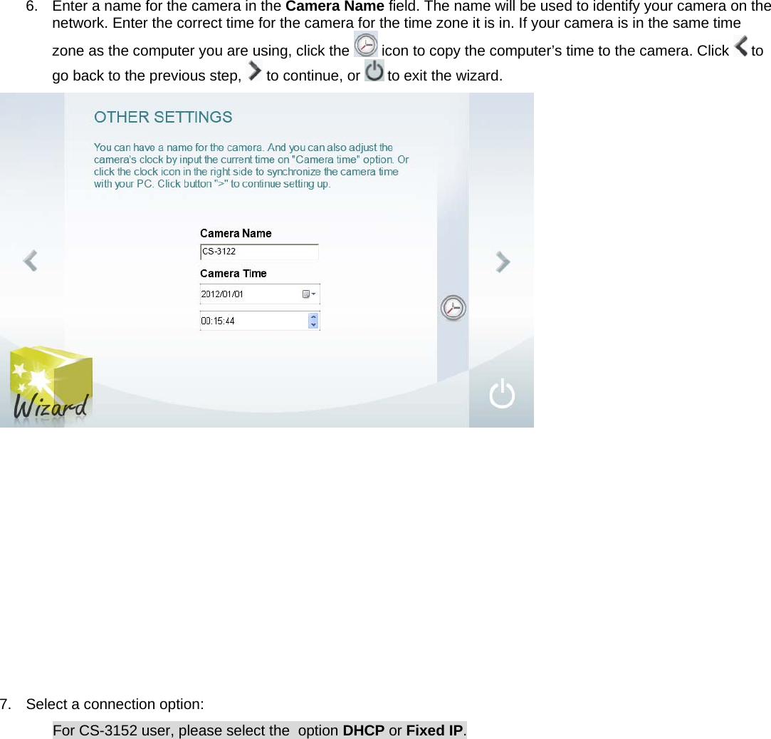 6.  Enter a name for the camera in the Camera Name field. The name will be used to identify your camera on the network. Enter the correct time for the camera for the time zone it is in. If your camera is in the same time zone as the computer you are using, click the   icon to copy the computer’s time to the camera. Click   to go back to the previous step,   to continue, or   to exit the wizard.            7.  Select a connection option: For CS-3152 user, please select the  option DHCP or Fixed IP. 