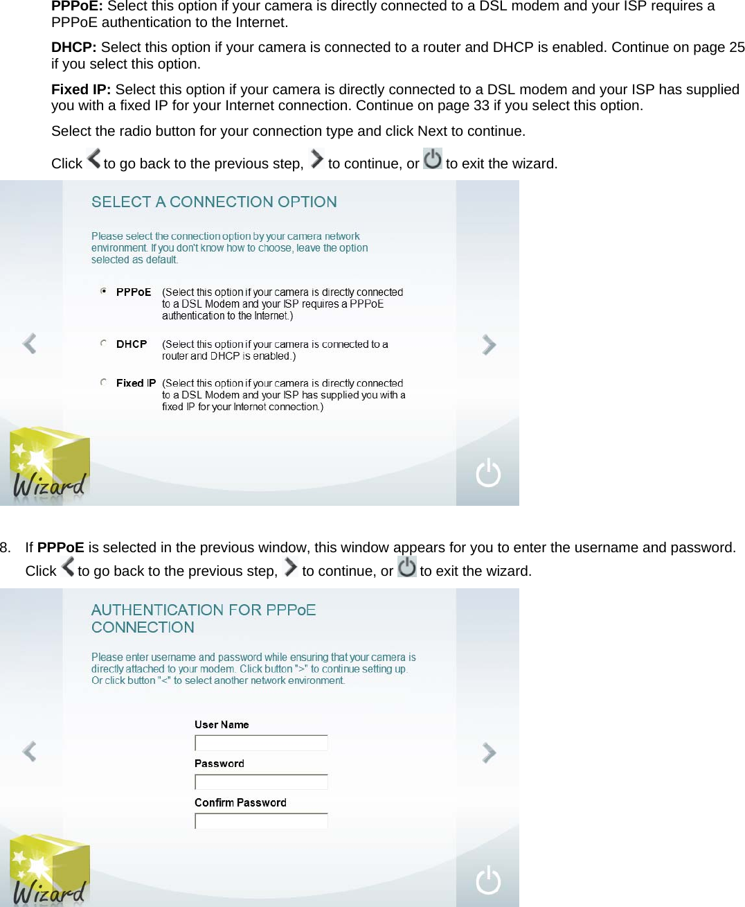PPPoE: Select this option if your camera is directly connected to a DSL modem and your ISP requires a PPPoE authentication to the Internet. DHCP: Select this option if your camera is connected to a router and DHCP is enabled. Continue on page 25 if you select this option. Fixed IP: Select this option if your camera is directly connected to a DSL modem and your ISP has supplied you with a fixed IP for your Internet connection. Continue on page 33 if you select this option. Select the radio button for your connection type and click Next to continue. Click   to go back to the previous step,   to continue, or   to exit the wizard.   8. If PPPoE is selected in the previous window, this window appears for you to enter the username and password. Click   to go back to the previous step,   to continue, or   to exit the wizard.   