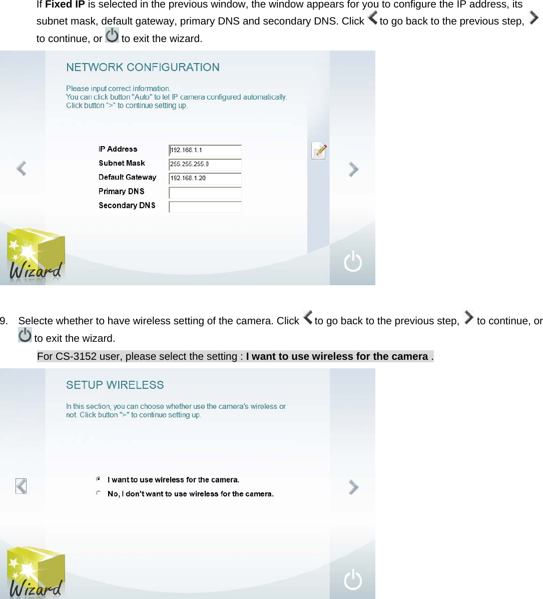 If Fixed IP is selected in the previous window, the window appears for you to configure the IP address, its subnet mask, default gateway, primary DNS and secondary DNS. Click   to go back to the previous step,   to continue, or   to exit the wizard.   9.  Selecte whether to have wireless setting of the camera. Click   to go back to the previous step,   to continue, or  to exit the wizard. For CS-3152 user, please select the setting : I want to use wireless for the camera .   