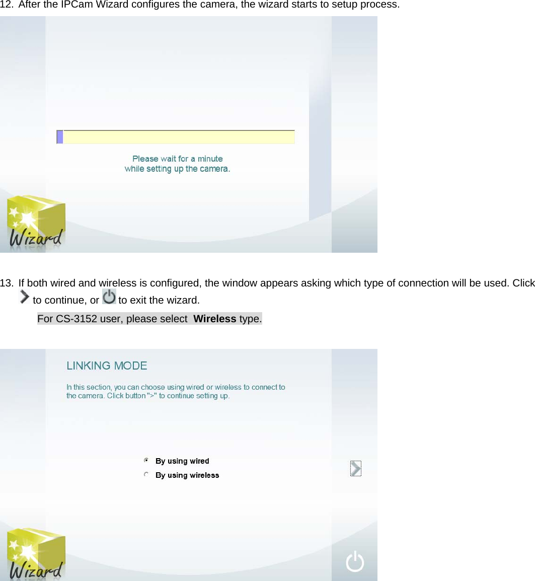 12. After the IPCam Wizard configures the camera, the wizard starts to setup process.   13. If both wired and wireless is configured, the window appears asking which type of connection will be used. Click  to continue, or   to exit the wizard. For CS-3152 user, please select  Wireless type.             