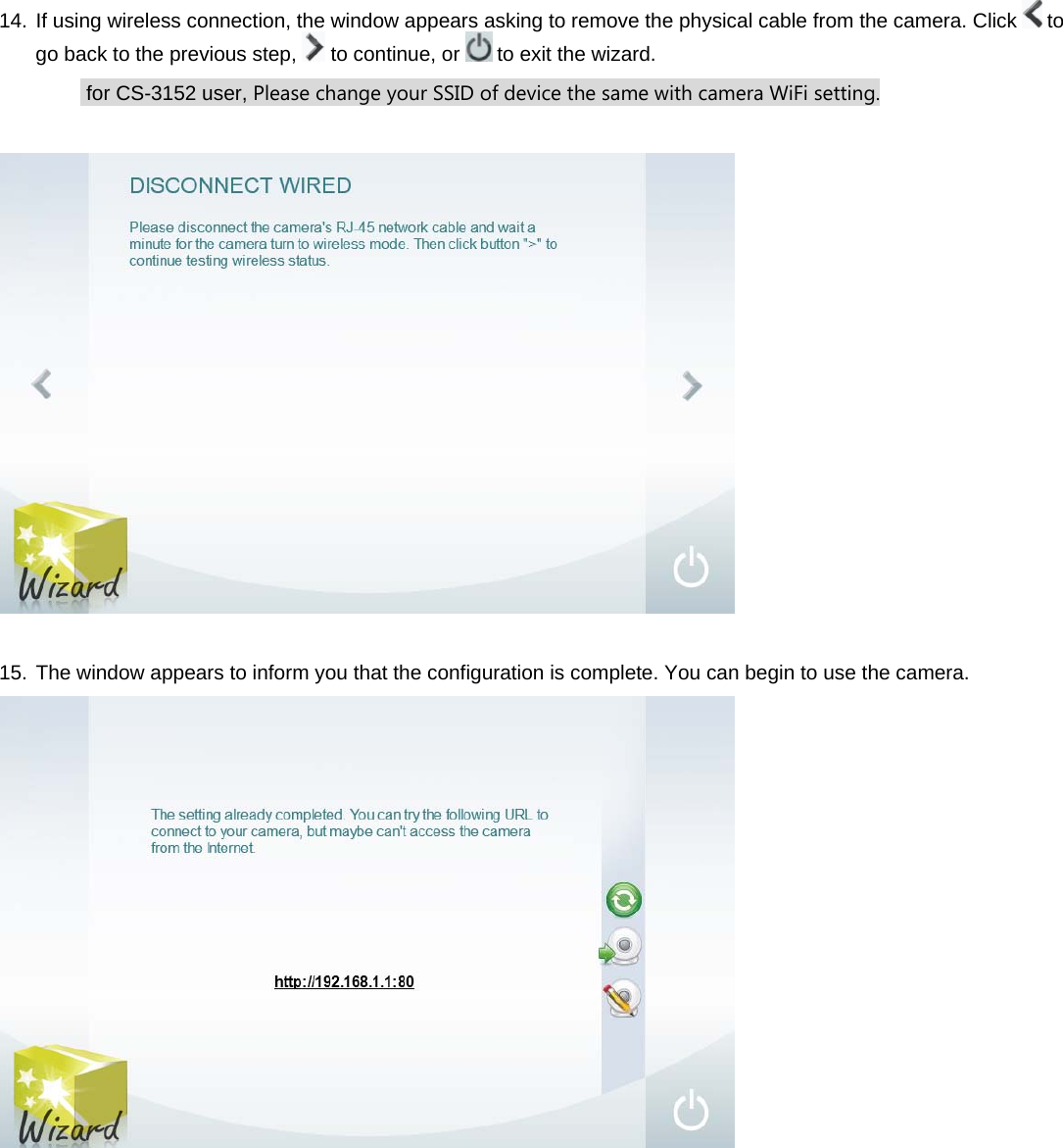 14. If using wireless connection, the window appears asking to remove the physical cable from the camera. Click   to go back to the previous step,   to continue, or   to exit the wizard.  for CS-3152 user, Please change your SSID of device the same with camera WiFi setting.    15. The window appears to inform you that the configuration is complete. You can begin to use the camera.            