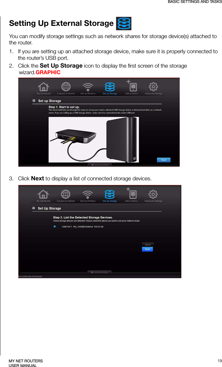 BASIC SETTINGS AND TASKS19MY NET ROUTERSUSER MANUALSetting Up External Storage You can modify storage settings such as network shares for storage device(s) attached to the router.1.   If you are setting up an attached storage device, make sure it is properly connected to the router’s USB port.2.   Click the Set Up Storage icon to display the first screen of the storage wizard.GRAPHIC3.   Click Next to display a list of connected storage devices.