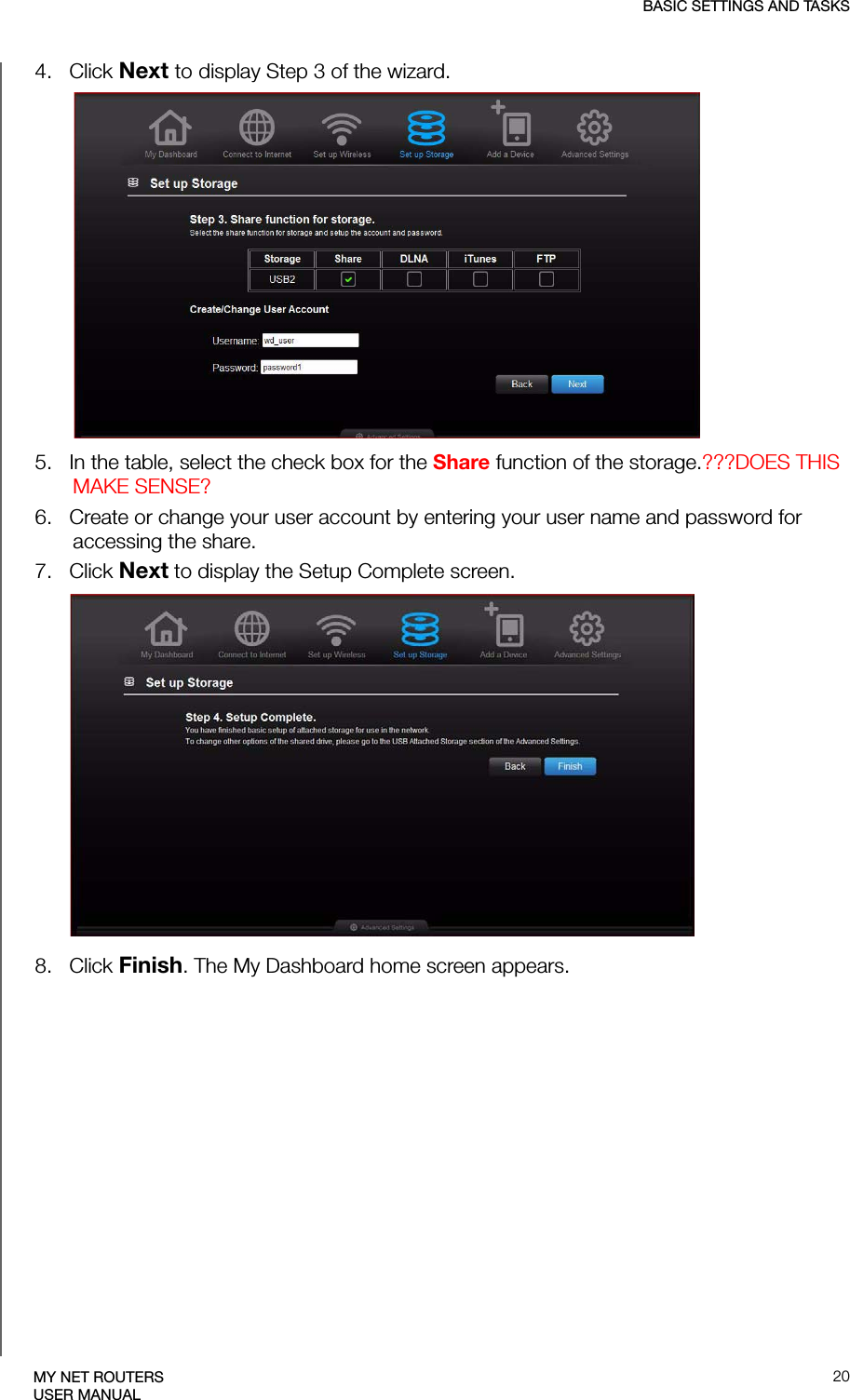 BASIC SETTINGS AND TASKS20MY NET ROUTERSUSER MANUAL4.   Click Next to display Step 3 of the wizard.5.   In the table, select the check box for the Share function of the storage.???DOES THIS MAKE SENSE?6.   Create or change your user account by entering your user name and password for accessing the share.7.   Click Next to display the Setup Complete screen. 8.   Click Finish. The My Dashboard home screen appears.