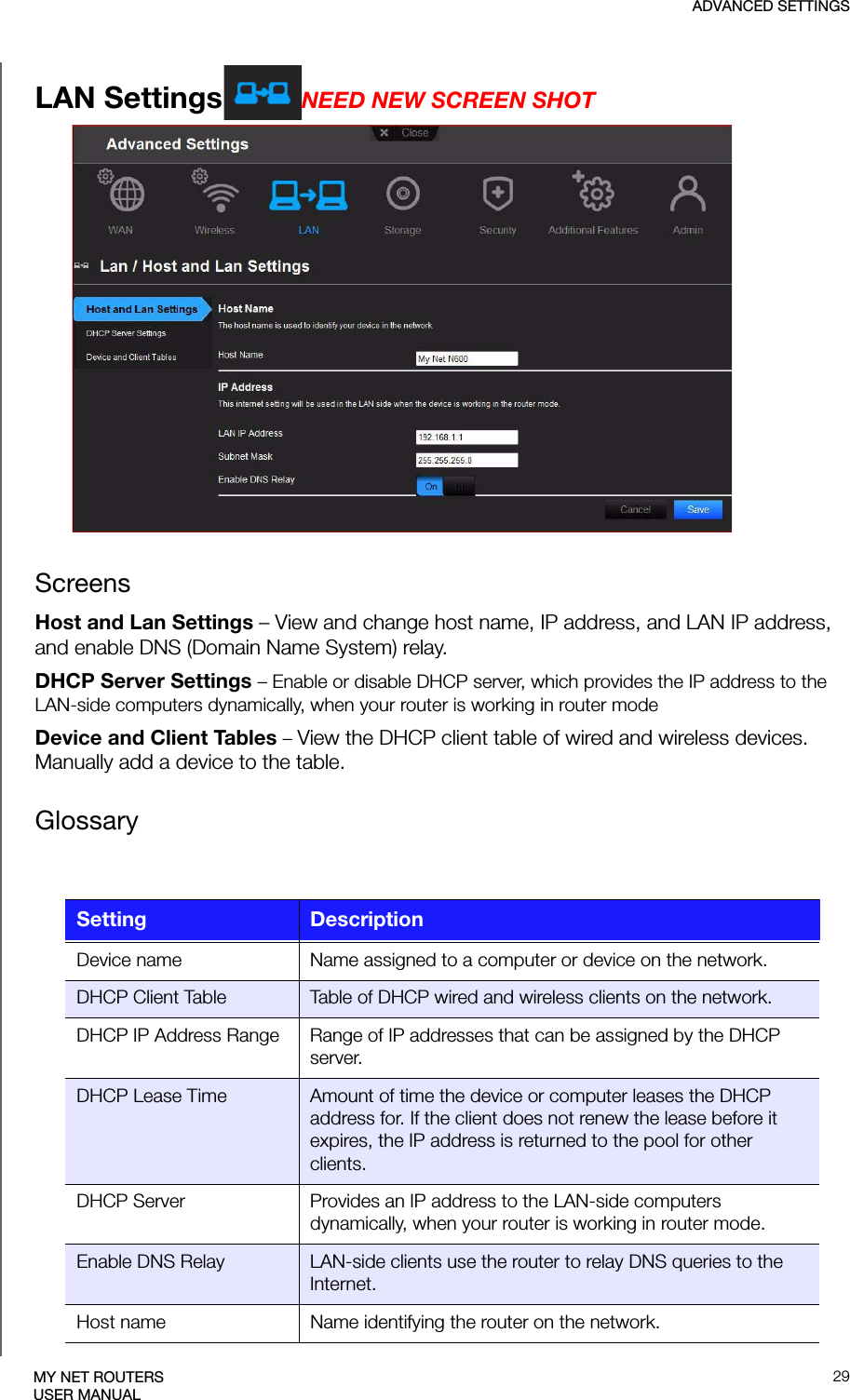 ADVANCED SETTINGS29MY NET ROUTERSUSER MANUALLAN Settings NEED NEW SCREEN SHOTScreensHost and Lan Settings – View and change host name, IP address, and LAN IP address, and enable DNS (Domain Name System) relay.DHCP Server Settings – Enable or disable DHCP server, which provides the IP address to the LAN-side computers dynamically, when your router is working in router modeDevice and Client Tables – View the DHCP client table of wired and wireless devices. Manually add a device to the table.GlossarySetting DescriptionDevice name Name assigned to a computer or device on the network.DHCP Client Table Table of DHCP wired and wireless clients on the network.DHCP IP Address Range Range of IP addresses that can be assigned by the DHCP server.DHCP Lease Time Amount of time the device or computer leases the DHCP address for. If the client does not renew the lease before it expires, the IP address is returned to the pool for other clients.DHCP Server Provides an IP address to the LAN-side computers dynamically, when your router is working in router mode.Enable DNS Relay LAN-side clients use the router to relay DNS queries to the Internet. Host name Name identifying the router on the network.