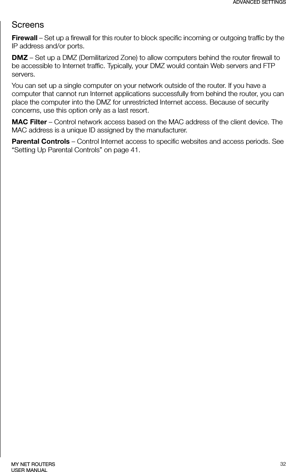 ADVANCED SETTINGS32MY NET ROUTERSUSER MANUALScreensFirewall – Set up a firewall for this router to block specific incoming or outgoing traffic by the IP address and/or ports.DMZ – Set up a DMZ (Demilitarized Zone) to allow computers behind the router firewall to be accessible to Internet traffic. Typically, your DMZ would contain Web servers and FTP servers.You can set up a single computer on your network outside of the router. If you have a computer that cannot run Internet applications successfully from behind the router, you can place the computer into the DMZ for unrestricted Internet access. Because of security concerns, use this option only as a last resort. MAC Filter – Control network access based on the MAC address of the client device. The MAC address is a unique ID assigned by the manufacturer. Parental Controls – Control Internet access to specific websites and access periods. See “Setting Up Parental Controls” on page 41.