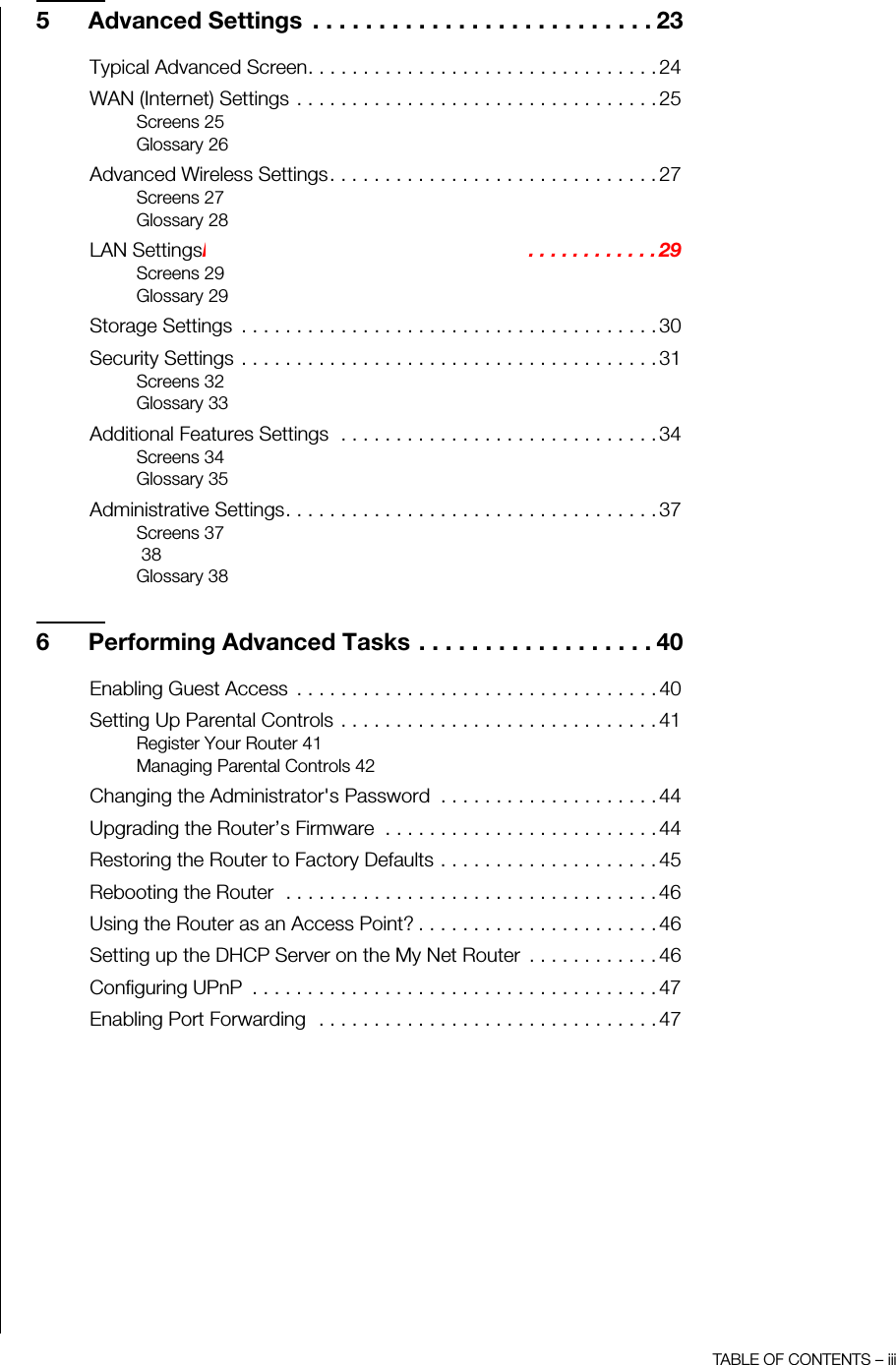 TABLE OF CONTENTS – iii5 Advanced Settings  . . . . . . . . . . . . . . . . . . . . . . . . . . 23Typical Advanced Screen. . . . . . . . . . . . . . . . . . . . . . . . . . . . . . . . 24WAN (Internet) Settings . . . . . . . . . . . . . . . . . . . . . . . . . . . . . . . . . 25Screens 25Glossary 26Advanced Wireless Settings. . . . . . . . . . . . . . . . . . . . . . . . . . . . . . 27Screens 27Glossary 28LAN SettingsNEED NEW SCREEN SHOT . . . . . . . . . . . . . . . . . . 29Screens 29Glossary 29Storage Settings  . . . . . . . . . . . . . . . . . . . . . . . . . . . . . . . . . . . . . . 30Security Settings . . . . . . . . . . . . . . . . . . . . . . . . . . . . . . . . . . . . . . 31Screens 32Glossary 33Additional Features Settings  . . . . . . . . . . . . . . . . . . . . . . . . . . . . . 34Screens 34Glossary 35Administrative Settings. . . . . . . . . . . . . . . . . . . . . . . . . . . . . . . . . . 37Screens 37 38Glossary 386 Performing Advanced Tasks . . . . . . . . . . . . . . . . . . 40Enabling Guest Access  . . . . . . . . . . . . . . . . . . . . . . . . . . . . . . . . . 40Setting Up Parental Controls . . . . . . . . . . . . . . . . . . . . . . . . . . . . . 41Register Your Router 41Managing Parental Controls 42Changing the Administrator&apos;s Password  . . . . . . . . . . . . . . . . . . . . 44Upgrading the Router’s Firmware  . . . . . . . . . . . . . . . . . . . . . . . . . 44Restoring the Router to Factory Defaults . . . . . . . . . . . . . . . . . . . . 45Rebooting the Router  . . . . . . . . . . . . . . . . . . . . . . . . . . . . . . . . . . 46Using the Router as an Access Point? . . . . . . . . . . . . . . . . . . . . . . 46Setting up the DHCP Server on the My Net Router  . . . . . . . . . . . . 46Configuring UPnP  . . . . . . . . . . . . . . . . . . . . . . . . . . . . . . . . . . . . . 47Enabling Port Forwarding  . . . . . . . . . . . . . . . . . . . . . . . . . . . . . . . 47