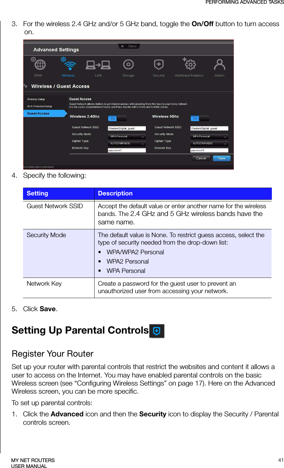 PERFORMING ADVANCED TASKS41MY NET ROUTERSUSER MANUAL3.   For the wireless 2.4 GHz and/or 5 GHz band, toggle the On/Off button to turn access on.4.   Specify the following:5.   Click Save. Setting Up Parental ControlsRegister Your RouterSet up your router with parental controls that restrict the websites and content it allows a user to access on the Internet. You may have enabled parental controls on the basic Wireless screen (see “Configuring Wireless Settings” on page 17). Here on the Advanced Wireless screen, you can be more specific.To set up parental controls:1.   Click the Advanced icon and then the Security icon to display the Security / Parental controls screen.Setting DescriptionGuest Network SSID Accept the default value or enter another name for the wireless bands. The 2.4 GHz and 5 GHz wireless bands have the same name.Security Mode The default value is None. To restrict guess access, select the type of security needed from the drop-down list:• WPA/WPA2 Personal• WPA2 Personal• WPA PersonalNetwork Key Create a password for the guest user to prevent an unauthorized user from accessing your network.