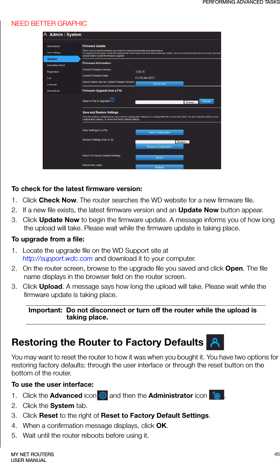 PERFORMING ADVANCED TASKS45MY NET ROUTERSUSER MANUALNEED BETTER GRAPHICTo check for the latest firmware version:1.   Click Check Now. The router searches the WD website for a new firmware file.2.   If a new file exists, the latest firmware version and an Update Now button appear.3.   Click Update Now to begin the firmware update. A message informs you of how long the upload will take. Please wait while the firmware update is taking place.To upgrade from a file:1.   Locate the upgrade file on the WD Support site at http://support.wdc.com and download it to your computer.2.   On the router screen, browse to the upgrade file you saved and click Open. The file name displays in the browser field on the router screen.3.   Click Upload. A message says how long the upload will take. Please wait while the firmware update is taking place.Restoring the Router to Factory Defaults You may want to reset the router to how it was when you bought it. You have two options for restoring factory defaults: through the user interface or through the reset button on the bottom of the router.To use the user interface: 1.   Click the Advanced icon  and then the Administrator icon  .2.   Click the System tab.3.   Click Reset to the right of Reset to Factory Default Settings. 4.   When a confirmation message displays, click OK. 5.   Wait until the router reboots before using it.Important:  Do not disconnect or turn off the router while the upload is taking place.