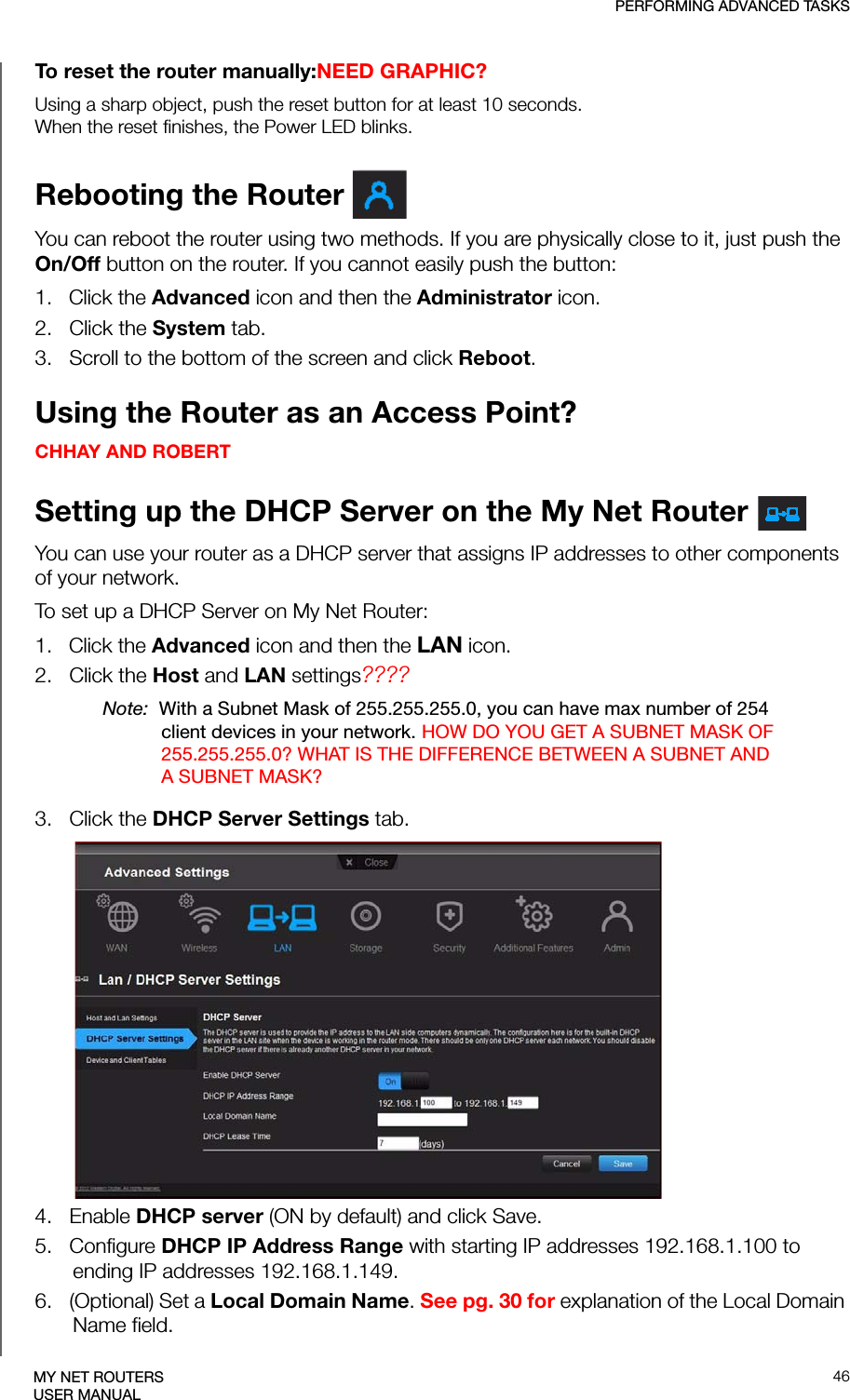PERFORMING ADVANCED TASKS46MY NET ROUTERSUSER MANUALTo reset the router manually:NEED GRAPHIC?Using a sharp object, push the reset button for at least 10 seconds.When the reset finishes, the Power LED blinks.Rebooting the Router You can reboot the router using two methods. If you are physically close to it, just push the On/Off button on the router. If you cannot easily push the button:1.   Click the Advanced icon and then the Administrator icon.2.   Click the System tab.3.   Scroll to the bottom of the screen and click Reboot.Using the Router as an Access Point? CHHAY AND ROBERTSetting up the DHCP Server on the My Net Router You can use your router as a DHCP server that assigns IP addresses to other components of your network.To set up a DHCP Server on My Net Router:1.   Click the Advanced icon and then the LAN icon. 2.   Click the Host and LAN settings????Note:  With a Subnet Mask of 255.255.255.0, you can have max number of 254 client devices in your network. HOW DO YOU GET A SUBNET MASK OF 255.255.255.0? WHAT IS THE DIFFERENCE BETWEEN A SUBNET AND A SUBNET MASK?3.   Click the DHCP Server Settings tab.4.   Enable DHCP server (ON by default) and click Save.5.   Configure DHCP IP Address Range with starting IP addresses 192.168.1.100 to ending IP addresses 192.168.1.149.6.   (Optional) Set a Local Domain Name. See pg. 30 for explanation of the Local Domain Name field.