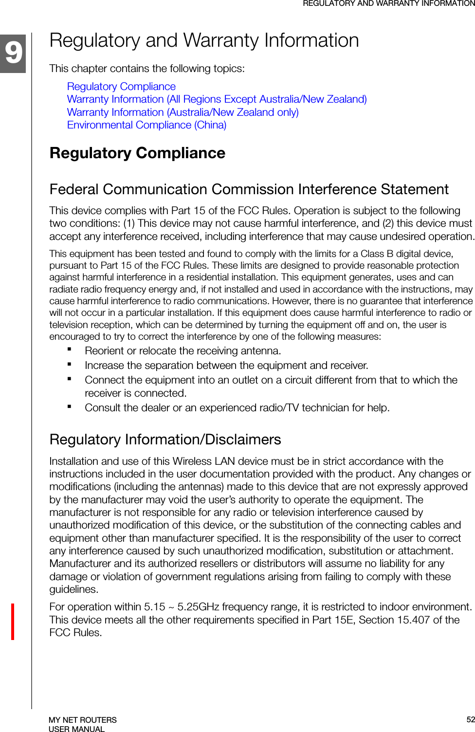 9REGULATORY AND WARRANTY INFORMATIONMY NET ROUTERSUSER MANUALRegulatory and Warranty InformationThis chapter contains the following topics:Regulatory ComplianceWarranty Information (All Regions Except Australia/New Zealand)Warranty Information (Australia/New Zealand only)Environmental Compliance (China)Regulatory Compliance Federal Communication Commission Interference StatementThis device complies with Part 15 of the FCC Rules. Operation is subject to the following two conditions: (1) This device may not cause harmful interference, and (2) this device must accept any interference received, including interference that may cause undesired operation.This equipment has been tested and found to comply with the limits for a Class B digital device, pursuant to Part 15 of the FCC Rules. These limits are designed to provide reasonable protection against harmful interference in a residential installation. This equipment generates, uses and can radiate radio frequency energy and, if not installed and used in accordance with the instructions, may cause harmful interference to radio communications. However, there is no guarantee that interference will not occur in a particular installation. If this equipment does cause harmful interference to radio or television reception, which can be determined by turning the equipment off and on, the user is encouraged to try to correct the interference by one of the following measures:Reorient or relocate the receiving antenna.Increase the separation between the equipment and receiver.Connect the equipment into an outlet on a circuit different from that to which the receiver is connected.Consult the dealer or an experienced radio/TV technician for help.Regulatory Information/DisclaimersInstallation and use of this Wireless LAN device must be in strict accordance with the instructions included in the user documentation provided with the product. Any changes or modifications (including the antennas) made to this device that are not expressly approved by the manufacturer may void the user’s authority to operate the equipment. The manufacturer is not responsible for any radio or television interference caused by unauthorized modification of this device, or the substitution of the connecting cables and equipment other than manufacturer specified. It is the responsibility of the user to correct any interference caused by such unauthorized modification, substitution or attachment. Manufacturer and its authorized resellers or distributors will assume no liability for any damage or violation of government regulations arising from failing to comply with these guidelines.For operation within 5.15 ~ 5.25GHz frequency range, it is restricted to indoor environment. This device meets all the other requirements specified in Part 15E, Section 15.407 of the FCC Rules.