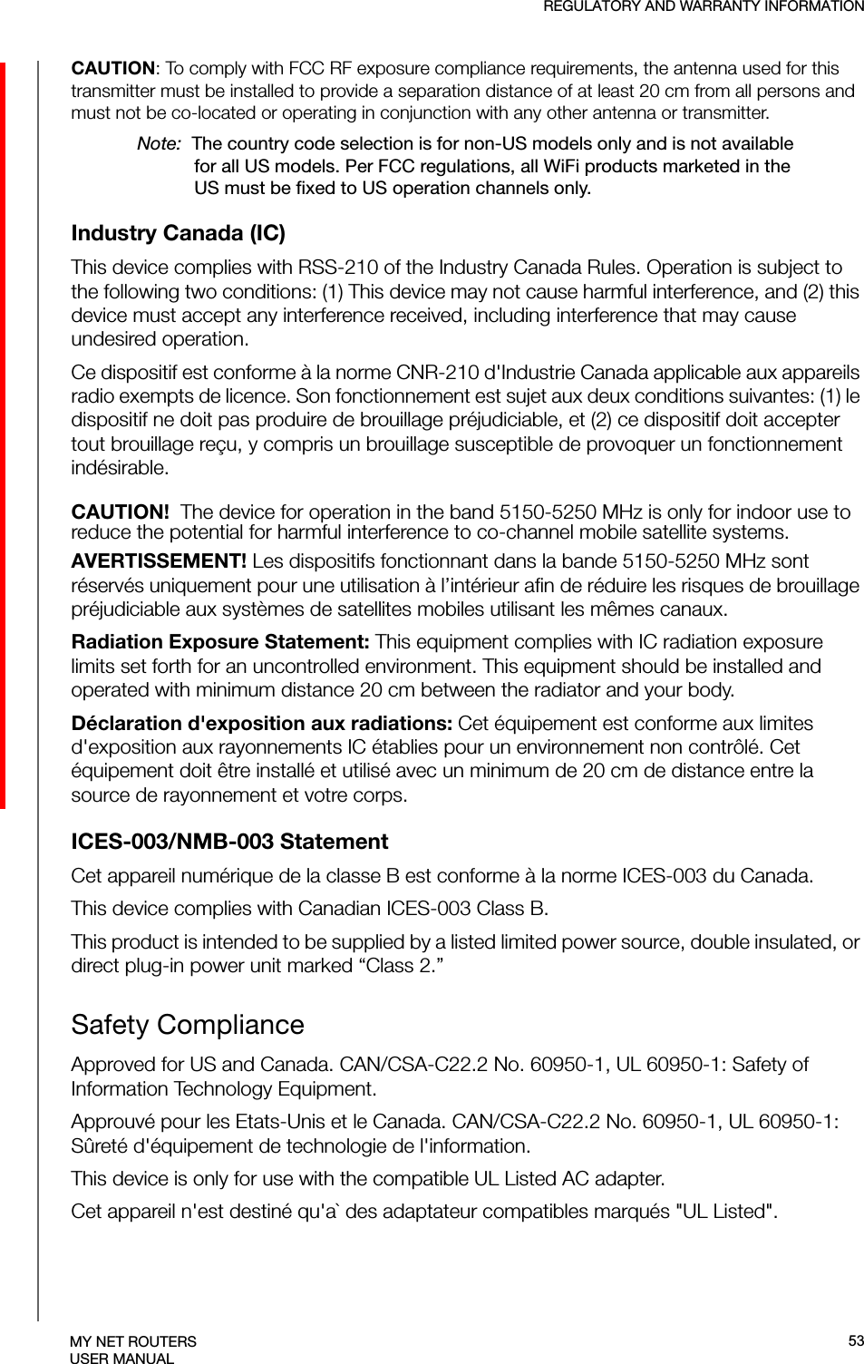 REGULATORY AND WARRANTY INFORMATIONMY NET ROUTERSUSER MANUALCAUTION: To comply with FCC RF exposure compliance requirements, the antenna used for this transmitter must be installed to provide a separation distance of at least 20 cm from all persons and must not be co-located or operating in conjunction with any other antenna or transmitter.Note:  The country code selection is for non-US models only and is not available for all US models. Per FCC regulations, all WiFi products marketed in the US must be fixed to US operation channels only.Industry Canada (IC)This device complies with RSS-210 of the Industry Canada Rules. Operation is subject to the following two conditions: (1) This device may not cause harmful interference, and (2) this device must accept any interference received, including interference that may cause undesired operation.Ce dispositif est conforme à la norme CNR-210 d&apos;Industrie Canada applicable aux appareils radio exempts de licence. Son fonctionnement est sujet aux deux conditions suivantes: (1) le dispositif ne doit pas produire de brouillage préjudiciable, et (2) ce dispositif doit accepter tout brouillage reçu, y compris un brouillage susceptible de provoquer un fonctionnement indésirable. CAUTION!  The device for operation in the band 5150-5250 MHz is only for indoor use to reduce the potential for harmful interference to co-channel mobile satellite systems.AVERTISSEMENT! Les dispositifs fonctionnant dans la bande 5150-5250 MHz sont réservés uniquement pour une utilisation à l’intérieur afin de réduire les risques de brouillage préjudiciable aux systèmes de satellites mobiles utilisant les mêmes canaux.Radiation Exposure Statement: This equipment complies with IC radiation exposure limits set forth for an uncontrolled environment. This equipment should be installed and operated with minimum distance 20 cm between the radiator and your body.Déclaration d&apos;exposition aux radiations: Cet équipement est conforme aux limites d&apos;exposition aux rayonnements IC établies pour un environnement non contrôlé. Cet équipement doit être installé et utilisé avec un minimum de 20 cm de distance entre la source de rayonnement et votre corps.ICES-003/NMB-003 StatementCet appareil numérique de la classe B est conforme à la norme ICES-003 du Canada.This device complies with Canadian ICES-003 Class B.This product is intended to be supplied by a listed limited power source, double insulated, or direct plug-in power unit marked “Class 2.”Safety ComplianceApproved for US and Canada. CAN/CSA-C22.2 No. 60950-1, UL 60950-1: Safety of Information Technology Equipment. Approuvé pour les Etats-Unis et le Canada. CAN/CSA-C22.2 No. 60950-1, UL 60950-1: Sûreté d&apos;équipement de technologie de l&apos;information.This device is only for use with the compatible UL Listed AC adapter.Cet appareil n&apos;est destiné qu&apos;a` des adaptateur compatibles marqués &quot;UL Listed&quot;.