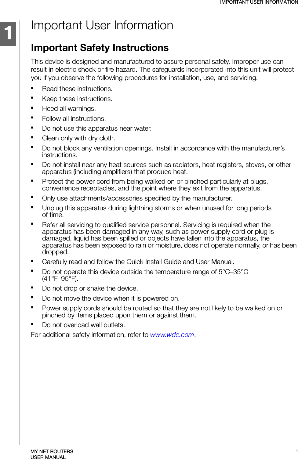 1IMPORTANT USER INFORMATION1MY NET ROUTERSUSER MANUALImportant User InformationImportant Safety InstructionsThis device is designed and manufactured to assure personal safety. Improper use can result in electric shock or fire hazard. The safeguards incorporated into this unit will protect you if you observe the following procedures for installation, use, and servicing.Read these instructions.Keep these instructions.Heed all warnings.Follow all instructions.Do not use this apparatus near water.Clean only with dry cloth.Do not block any ventilation openings. Install in accordance with the manufacturer’s instructions.Do not install near any heat sources such as radiators, heat registers, stoves, or other apparatus (including amplifiers) that produce heat.Protect the power cord from being walked on or pinched particularly at plugs, convenience receptacles, and the point where they exit from the apparatus.Only use attachments/accessories specified by the manufacturer.Unplug this apparatus during lightning storms or when unused for long periods of time.Refer all servicing to qualified service personnel. Servicing is required when the apparatus has been damaged in any way, such as power-supply cord or plug is damaged, liquid has been spilled or objects have fallen into the apparatus, the apparatus has been exposed to rain or moisture, does not operate normally, or has been dropped.Carefully read and follow the Quick Install Guide and User Manual.Do not operate this device outside the temperature range of 5°C–35°C (41°F–95°F).Do not drop or shake the device.Do not move the device when it is powered on.Power supply cords should be routed so that they are not likely to be walked on or pinched by items placed upon them or against them.Do not overload wall outlets.For additional safety information, refer to www.wdc.com.