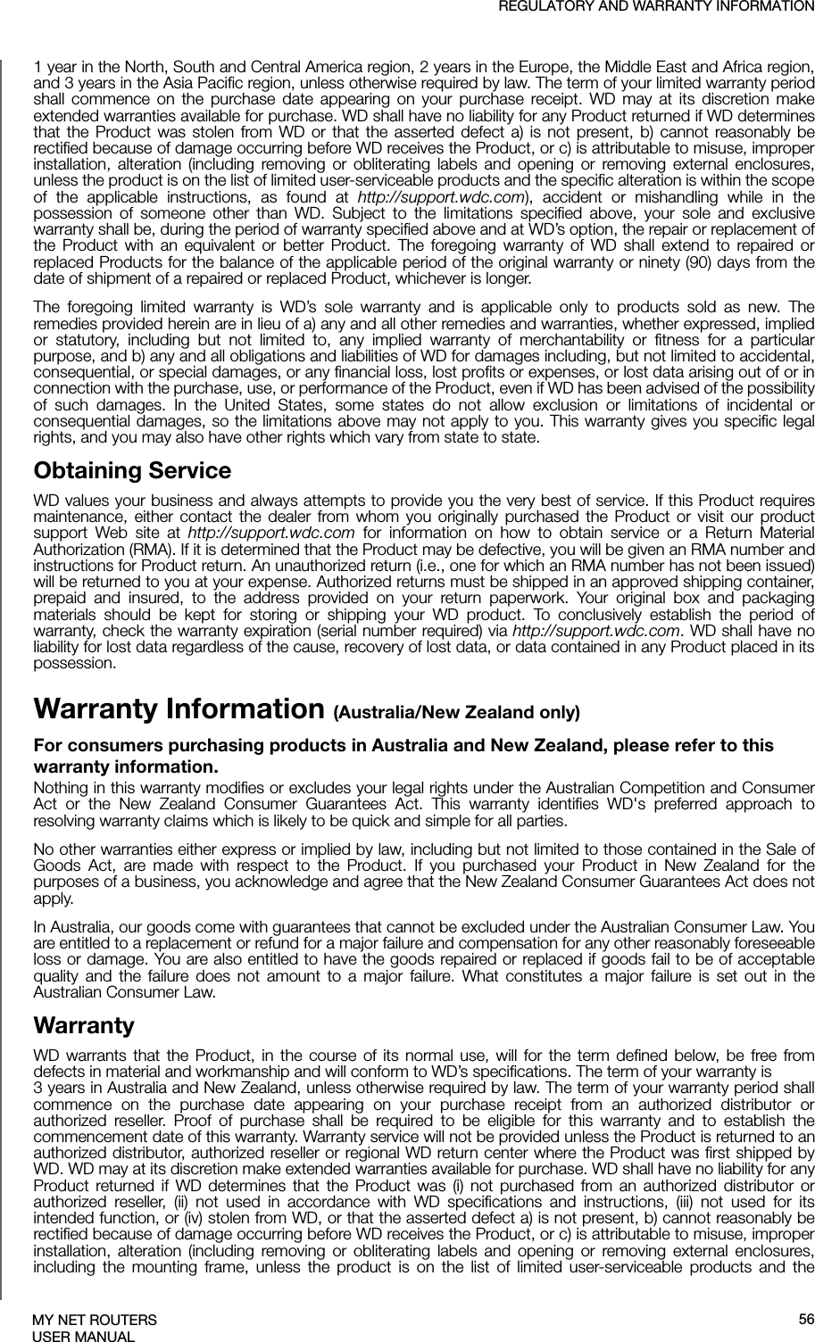 REGULATORY AND WARRANTY INFORMATIONMY NET ROUTERSUSER MANUAL1 year in the North, South and Central America region, 2 years in the Europe, the Middle East and Africa region, and 3 years in the Asia Pacific region, unless otherwise required by law. The term of your limited warranty period shall commence on the purchase date appearing on your purchase receipt. WD may at its discretion make extended warranties available for purchase. WD shall have no liability for any Product returned if WD determines that the Product was stolen from WD or that the asserted defect a) is not present, b) cannot reasonably be rectified because of damage occurring before WD receives the Product, or c) is attributable to misuse, improper installation, alteration (including removing or obliterating labels and opening or removing external enclosures, unless the product is on the list of limited user-serviceable products and the specific alteration is within the scope of the applicable instructions, as found at http://support.wdc.com), accident or mishandling while in the possession of someone other than WD. Subject to the limitations specified above, your sole and exclusive warranty shall be, during the period of warranty specified above and at WD’s option, the repair or replacement of the Product with an equivalent or better Product. The foregoing warranty of WD shall extend to repaired or replaced Products for the balance of the applicable period of the original warranty or ninety (90) days from the date of shipment of a repaired or replaced Product, whichever is longer.The foregoing limited warranty is WD’s sole warranty and is applicable only to products sold as new. The remedies provided herein are in lieu of a) any and all other remedies and warranties, whether expressed, implied or statutory, including but not limited to, any implied warranty of merchantability or fitness for a particular purpose, and b) any and all obligations and liabilities of WD for damages including, but not limited to accidental, consequential, or special damages, or any financial loss, lost profits or expenses, or lost data arising out of or in connection with the purchase, use, or performance of the Product, even if WD has been advised of the possibility of such damages. In the United States, some states do not allow exclusion or limitations of incidental or consequential damages, so the limitations above may not apply to you. This warranty gives you specific legal rights, and you may also have other rights which vary from state to state.Obtaining ServiceWD values your business and always attempts to provide you the very best of service. If this Product requires maintenance, either contact the dealer from whom you originally purchased the Product or visit our product support Web site at http://support.wdc.com for information on how to obtain service or a Return Material Authorization (RMA). If it is determined that the Product may be defective, you will be given an RMA number and instructions for Product return. An unauthorized return (i.e., one for which an RMA number has not been issued) will be returned to you at your expense. Authorized returns must be shipped in an approved shipping container, prepaid and insured, to the address provided on your return paperwork. Your original box and packaging materials should be kept for storing or shipping your WD product. To conclusively establish the period of warranty, check the warranty expiration (serial number required) via http://support.wdc.com. WD shall have no liability for lost data regardless of the cause, recovery of lost data, or data contained in any Product placed in its possession.Warranty Information (Australia/New Zealand only)For consumers purchasing products in Australia and New Zealand, please refer to this warranty information.Nothing in this warranty modifies or excludes your legal rights under the Australian Competition and Consumer Act or the New Zealand Consumer Guarantees Act. This warranty identifies WD&apos;s preferred approach to resolving warranty claims which is likely to be quick and simple for all parties. No other warranties either express or implied by law, including but not limited to those contained in the Sale of Goods Act, are made with respect to the Product. If you purchased your Product in New Zealand for the purposes of a business, you acknowledge and agree that the New Zealand Consumer Guarantees Act does not apply.In Australia, our goods come with guarantees that cannot be excluded under the Australian Consumer Law. You are entitled to a replacement or refund for a major failure and compensation for any other reasonably foreseeable loss or damage. You are also entitled to have the goods repaired or replaced if goods fail to be of acceptable quality and the failure does not amount to a major failure. What constitutes a major failure is set out in the Australian Consumer Law. WarrantyWD warrants that the Product, in the course of its normal use, will for the term defined below, be free from defects in material and workmanship and will conform to WD’s specifications. The term of your warranty is 3 years in Australia and New Zealand, unless otherwise required by law. The term of your warranty period shall commence on the purchase date appearing on your purchase receipt from an authorized distributor or authorized reseller. Proof of purchase shall be required to be eligible for this warranty and to establish the commencement date of this warranty. Warranty service will not be provided unless the Product is returned to an authorized distributor, authorized reseller or regional WD return center where the Product was first shipped by WD. WD may at its discretion make extended warranties available for purchase. WD shall have no liability for any Product returned if WD determines that the Product was (i) not purchased from an authorized distributor or authorized reseller, (ii) not used in accordance with WD specifications and instructions, (iii) not used for its intended function, or (iv) stolen from WD, or that the asserted defect a) is not present, b) cannot reasonably be rectified because of damage occurring before WD receives the Product, or c) is attributable to misuse, improper installation, alteration (including removing or obliterating labels and opening or removing external enclosures, including the mounting frame, unless the product is on the list of limited user-serviceable products and the 