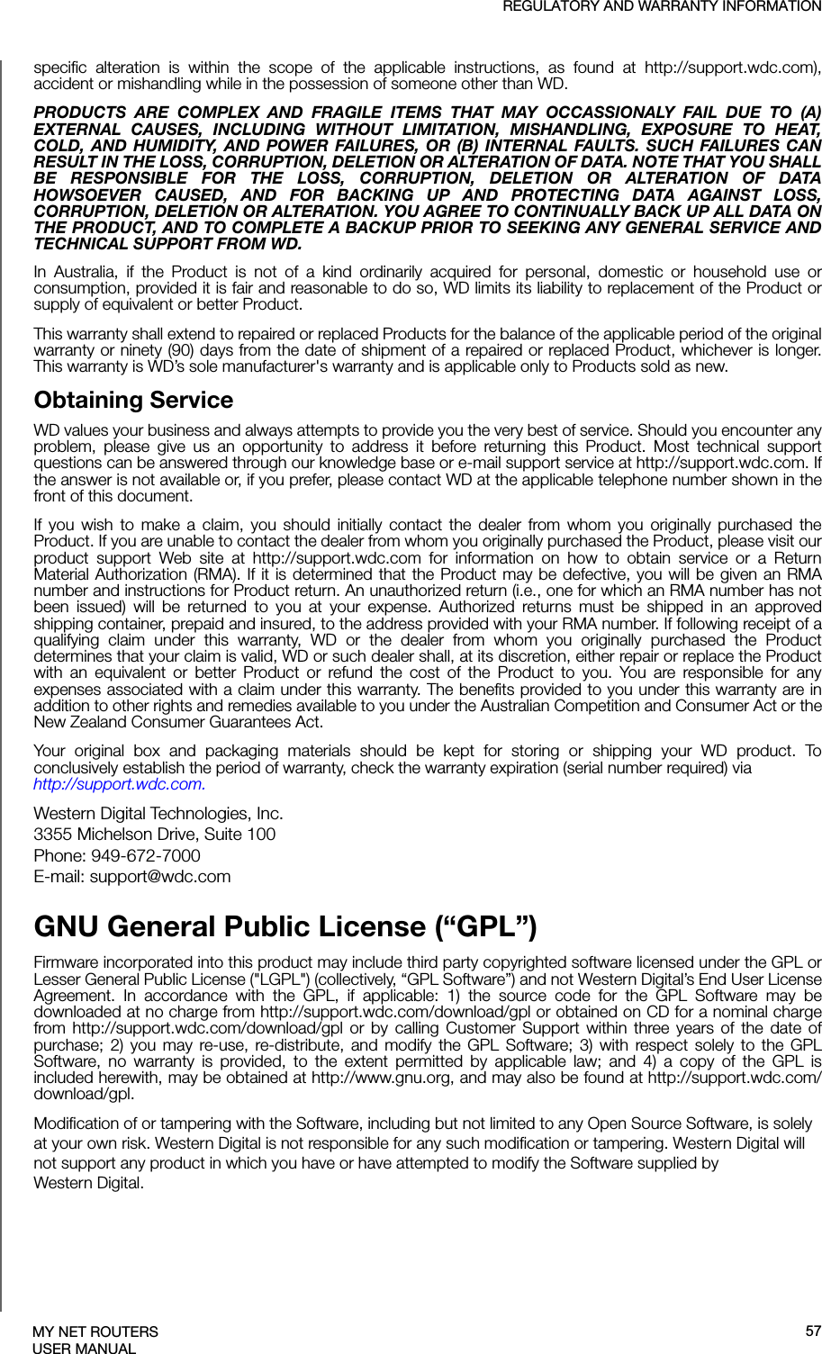 REGULATORY AND WARRANTY INFORMATIONMY NET ROUTERSUSER MANUALspecific alteration is within the scope of the applicable instructions, as found at http://support.wdc.com), accident or mishandling while in the possession of someone other than WD.PRODUCTS ARE COMPLEX AND FRAGILE ITEMS THAT MAY OCCASSIONALY FAIL DUE TO (A) EXTERNAL CAUSES, INCLUDING WITHOUT LIMITATION, MISHANDLING, EXPOSURE TO HEAT, COLD, AND HUMIDITY, AND POWER FAILURES, OR (B) INTERNAL FAULTS. SUCH FAILURES CAN RESULT IN THE LOSS, CORRUPTION, DELETION OR ALTERATION OF DATA. NOTE THAT YOU SHALL BE RESPONSIBLE FOR THE LOSS, CORRUPTION, DELETION OR ALTERATION OF DATA HOWSOEVER CAUSED, AND FOR BACKING UP AND PROTECTING DATA AGAINST LOSS, CORRUPTION, DELETION OR ALTERATION. YOU AGREE TO CONTINUALLY BACK UP ALL DATA ON THE PRODUCT, AND TO COMPLETE A BACKUP PRIOR TO SEEKING ANY GENERAL SERVICE AND TECHNICAL SUPPORT FROM WD.In Australia, if the Product is not of a kind ordinarily acquired for personal, domestic or household use or consumption, provided it is fair and reasonable to do so, WD limits its liability to replacement of the Product or supply of equivalent or better Product. This warranty shall extend to repaired or replaced Products for the balance of the applicable period of the original warranty or ninety (90) days from the date of shipment of a repaired or replaced Product, whichever is longer. This warranty is WD’s sole manufacturer&apos;s warranty and is applicable only to Products sold as new. Obtaining ServiceWD values your business and always attempts to provide you the very best of service. Should you encounter any problem, please give us an opportunity to address it before returning this Product. Most technical support questions can be answered through our knowledge base or e-mail support service at http://support.wdc.com. If the answer is not available or, if you prefer, please contact WD at the applicable telephone number shown in the front of this document.If you wish to make a claim, you should initially contact the dealer from whom you originally purchased the Product. If you are unable to contact the dealer from whom you originally purchased the Product, please visit our product support Web site at http://support.wdc.com for information on how to obtain service or a Return Material Authorization (RMA). If it is determined that the Product may be defective, you will be given an RMA number and instructions for Product return. An unauthorized return (i.e., one for which an RMA number has not been issued) will be returned to you at your expense. Authorized returns must be shipped in an approved shipping container, prepaid and insured, to the address provided with your RMA number. If following receipt of a qualifying claim under this warranty, WD or the dealer from whom you originally purchased the Product determines that your claim is valid, WD or such dealer shall, at its discretion, either repair or replace the Product with an equivalent or better Product or refund the cost of the Product to you. You are responsible for any expenses associated with a claim under this warranty. The benefits provided to you under this warranty are in addition to other rights and remedies available to you under the Australian Competition and Consumer Act or the New Zealand Consumer Guarantees Act.Your original box and packaging materials should be kept for storing or shipping your WD product. To conclusively establish the period of warranty, check the warranty expiration (serial number required) via http://support.wdc.com. Western Digital Technologies, Inc.3355 Michelson Drive, Suite 100Phone: 949-672-7000E-mail: support@wdc.comGNU General Public License (“GPL”)Firmware incorporated into this product may include third party copyrighted software licensed under the GPL or Lesser General Public License (&quot;LGPL&quot;) (collectively, “GPL Software”) and not Western Digital’s End User License Agreement. In accordance with the GPL, if applicable: 1) the source code for the GPL Software may be downloaded at no charge from http://support.wdc.com/download/gpl or obtained on CD for a nominal charge from http://support.wdc.com/download/gpl or by calling Customer Support within three years of the date of purchase; 2) you may re-use, re-distribute, and modify the GPL Software; 3) with respect solely to the GPL Software, no warranty is provided, to the extent permitted by applicable law; and 4) a copy of the GPL is included herewith, may be obtained at http://www.gnu.org, and may also be found at http://support.wdc.com/download/gpl.Modification of or tampering with the Software, including but not limited to any Open Source Software, is solely at your own risk. Western Digital is not responsible for any such modification or tampering. Western Digital will not support any product in which you have or have attempted to modify the Software supplied by Western Digital.