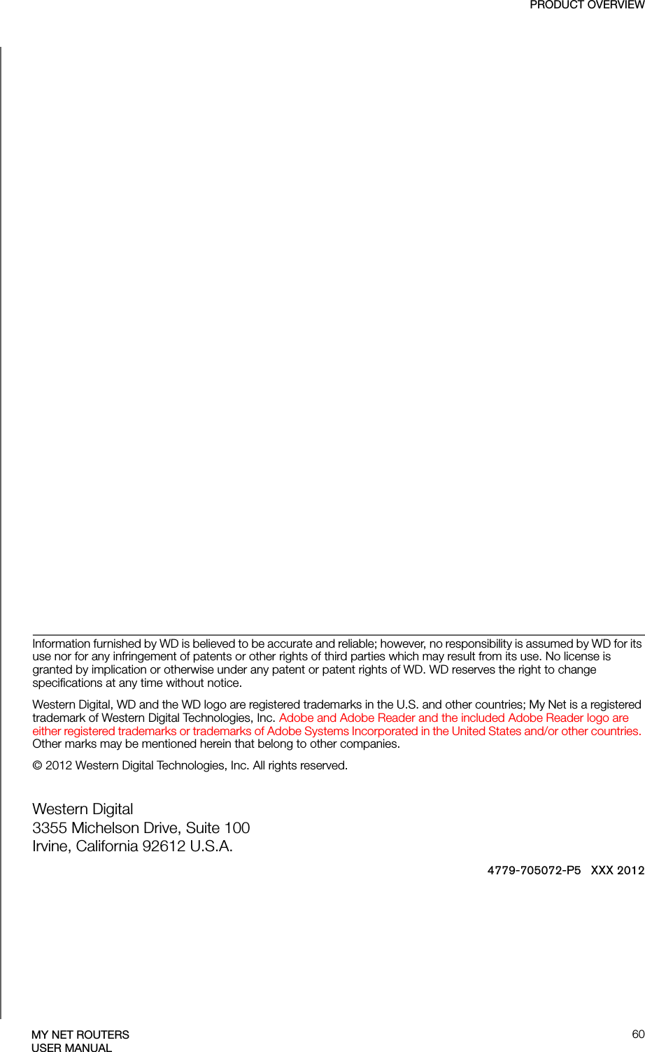 PRODUCT OVERVIEW60MY NET ROUTERSUSER MANUALInformation furnished by WD is believed to be accurate and reliable; however, no responsibility is assumed by WD for its use nor for any infringement of patents or other rights of third parties which may result from its use. No license is granted by implication or otherwise under any patent or patent rights of WD. WD reserves the right to change specifications at any time without notice.Western Digital, WD and the WD logo are registered trademarks in the U.S. and other countries; My Net is a registered trademark of Western Digital Technologies, Inc. Adobe and Adobe Reader and the included Adobe Reader logo are either registered trademarks or trademarks of Adobe Systems Incorporated in the United States and/or other countries. Other marks may be mentioned herein that belong to other companies.© 2012 Western Digital Technologies, Inc. All rights reserved.Western Digital3355 Michelson Drive, Suite 100Irvine, California 92612 U.S.A.4779-705072-P5   XXX 2012