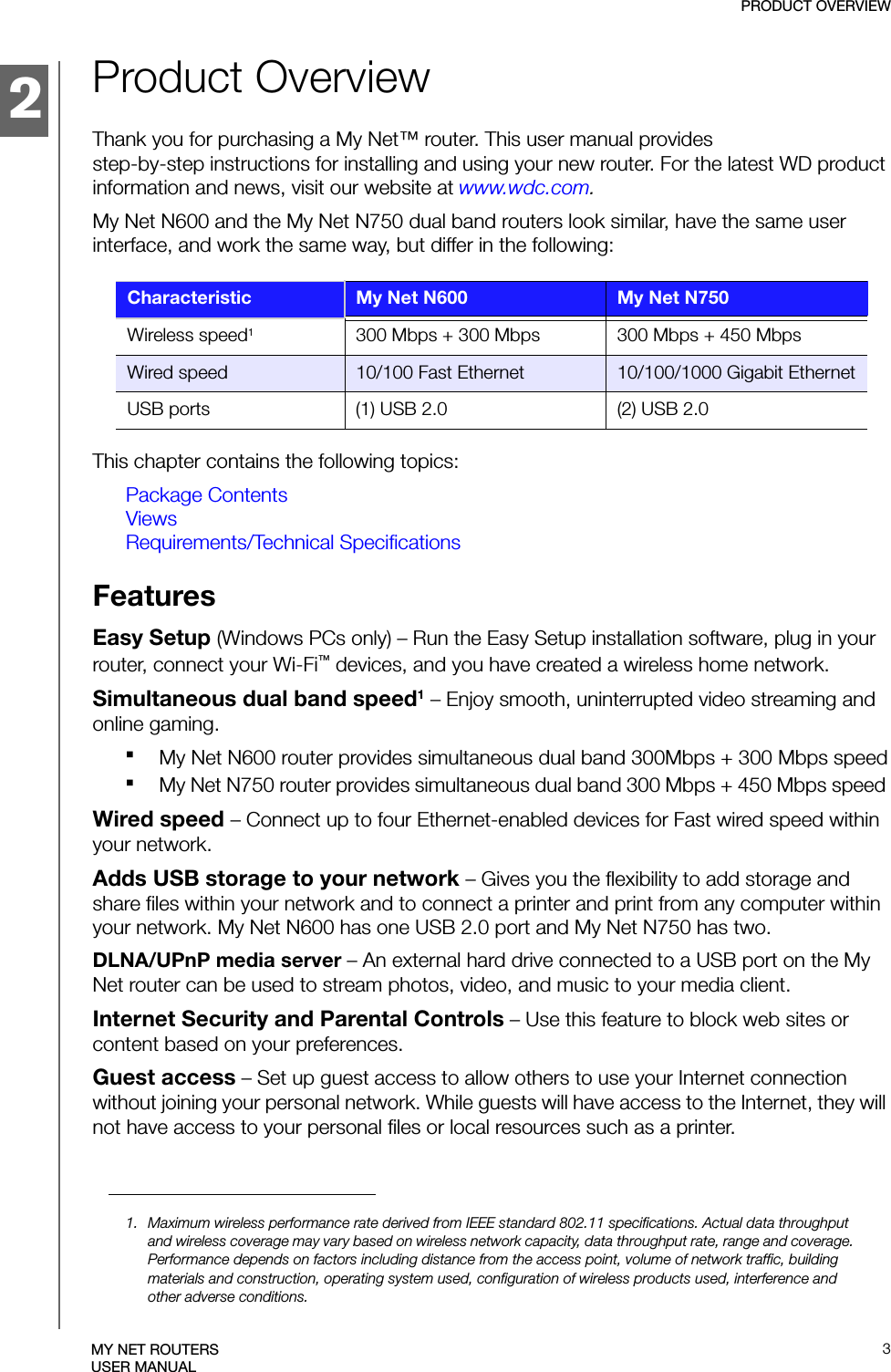 2PRODUCT OVERVIEW3MY NET ROUTERSUSER MANUALProduct OverviewThank you for purchasing a My Net™ router. This user manual provides step-by-step instructions for installing and using your new router. For the latest WD product information and news, visit our website at www.wdc.com. My Net N600 and the My Net N750 dual band routers look similar, have the same user interface, and work the same way, but differ in the following:This chapter contains the following topics:Package ContentsViewsRequirements/Technical SpecificationsFeatures Easy Setup (Windows PCs only) – Run the Easy Setup installation software, plug in your router, connect your Wi-Fi™ devices, and you have created a wireless home network. Simultaneous dual band speed1 – Enjoy smooth, uninterrupted video streaming and online gaming.My Net N600 router provides simultaneous dual band 300Mbps + 300 Mbps speedMy Net N750 router provides simultaneous dual band 300 Mbps + 450 Mbps speed Wired speed – Connect up to four Ethernet-enabled devices for Fast wired speed within your network. Adds USB storage to your network – Gives you the flexibility to add storage and share files within your network and to connect a printer and print from any computer within your network. My Net N600 has one USB 2.0 port and My Net N750 has two.DLNA/UPnP media server – An external hard drive connected to a USB port on the My Net router can be used to stream photos, video, and music to your media client. Internet Security and Parental Controls – Use this feature to block web sites or content based on your preferences. Guest access – Set up guest access to allow others to use your Internet connection without joining your personal network. While guests will have access to the Internet, they will not have access to your personal files or local resources such as a printer.Characteristic My Net N600 My Net N750Wireless speed1300 Mbps + 300 Mbps  300 Mbps + 450 MbpsWired speed 10/100 Fast Ethernet 10/100/1000 Gigabit EthernetUSB ports (1) USB 2.0  (2) USB 2.01. Maximum wireless performance rate derived from IEEE standard 802.11 specifications. Actual data throughput and wireless coverage may vary based on wireless network capacity, data throughput rate, range and coverage. Performance depends on factors including distance from the access point, volume of network traffic, building materials and construction, operating system used, configuration of wireless products used, interference and other adverse conditions.