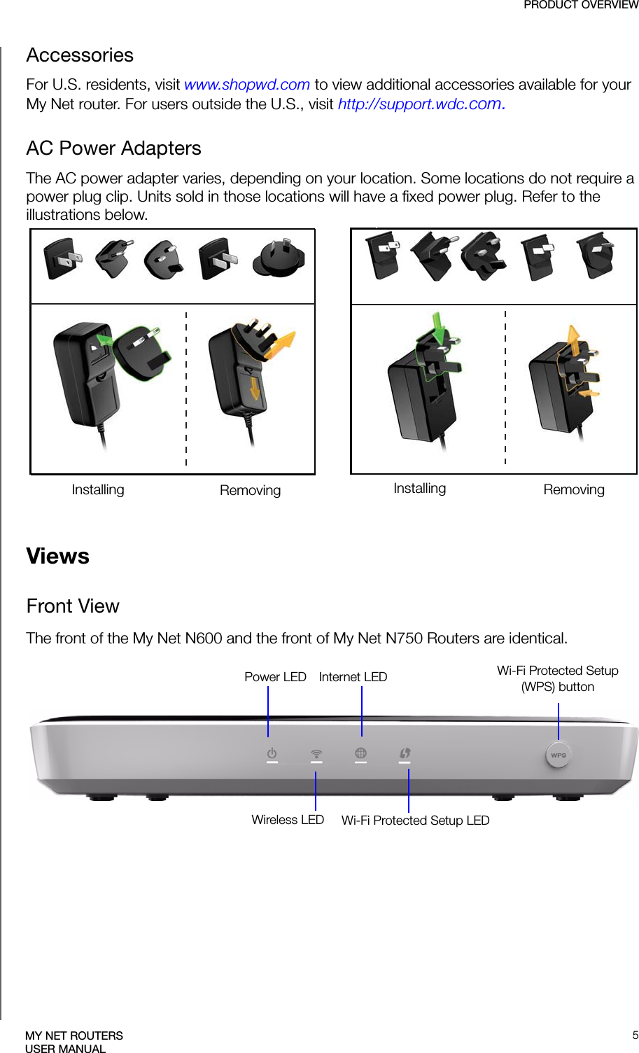 PRODUCT OVERVIEW5MY NET ROUTERSUSER MANUALAccessories For U.S. residents, visit www.shopwd.com to view additional accessories available for your My Net router. For users outside the U.S., visit http://support.wdc.com.AC Power AdaptersThe AC power adapter varies, depending on your location. Some locations do not require a power plug clip. Units sold in those locations will have a fixed power plug. Refer to the illustrations below.EU/KO EU/KOUS/JA/TW US/JA/TWInstalling InstallingRemoving RemovingViewsFront ViewThe front of the My Net N600 and the front of My Net N750 Routers are identical.Power LED Wireless LEDInternet LEDWi-Fi Protected Setup LEDWi-Fi Protected Setup(WPS) button 