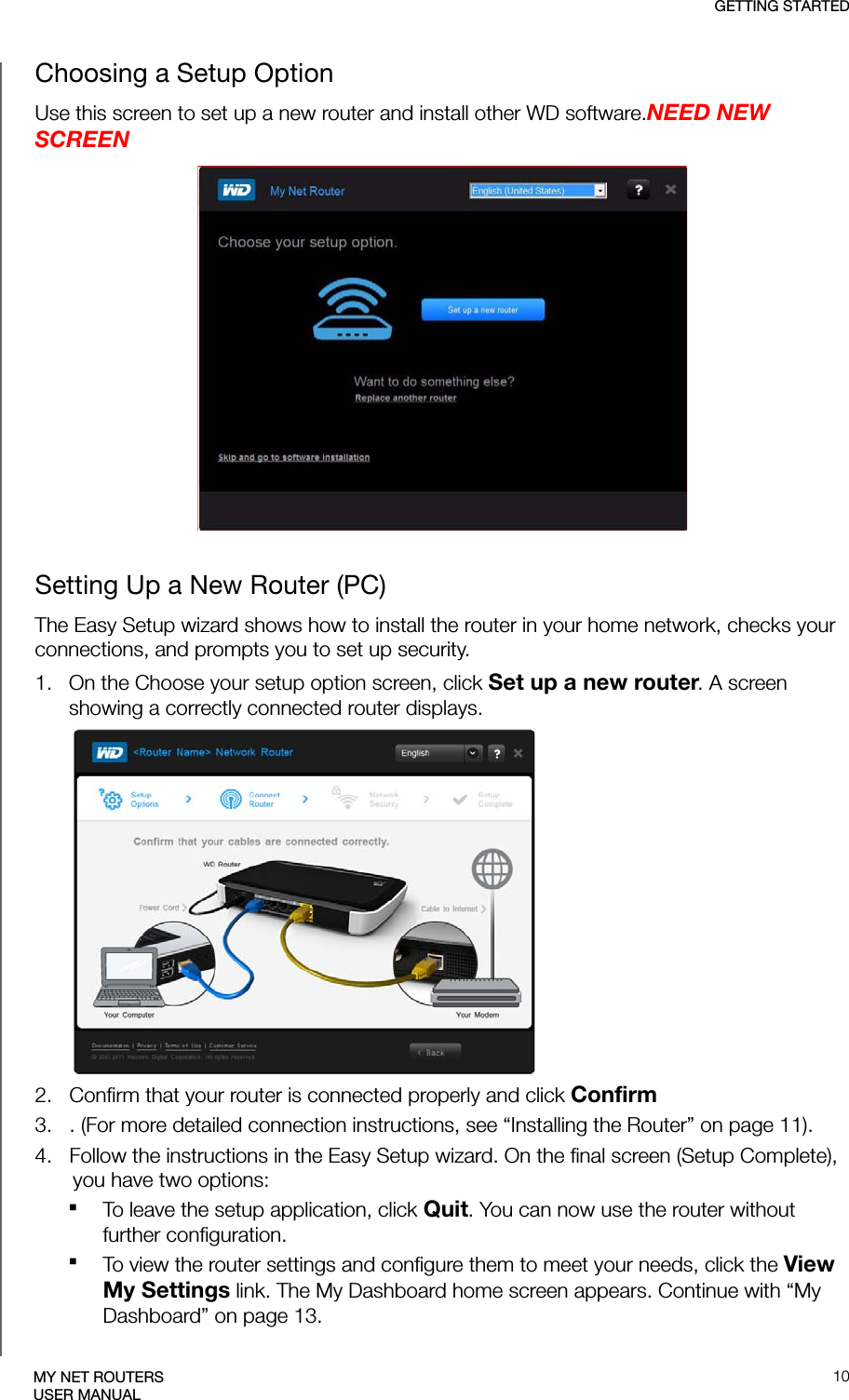 GETTING STARTED10MY NET ROUTERSUSER MANUALChoosing a Setup OptionUse this screen to set up a new router and install other WD software.NEED NEW SCREENSetting Up a New Router (PC)The Easy Setup wizard shows how to install the router in your home network, checks your connections, and prompts you to set up security.1.   On the Choose your setup option screen, click Set up a new router. A screen showing a correctly connected router displays. 2.   Confirm that your router is connected properly and click Confirm3.   . (For more detailed connection instructions, see “Installing the Router” on page 11).4.   Follow the instructions in the Easy Setup wizard. On the final screen (Setup Complete), you have two options: To leave the setup application, click Quit. You can now use the router without further configuration.To view the router settings and configure them to meet your needs, click the View My Settings link. The My Dashboard home screen appears. Continue with “My Dashboard” on page 13.